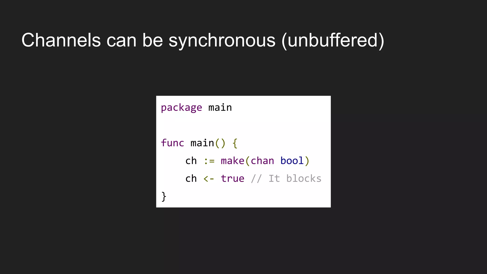 Channels can be synchronous (unbuffered)
package main
func main() {
ch := make(chan bool)
ch <- true // It blocks
}
 