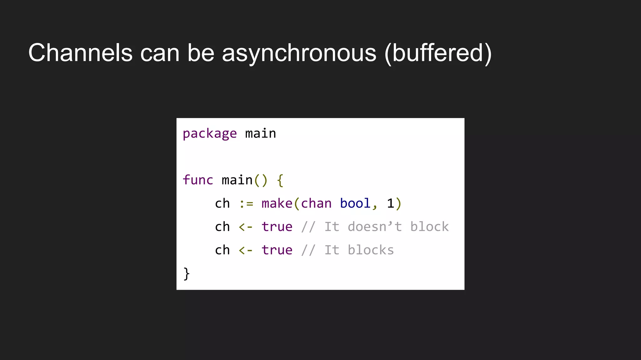 Channels can be asynchronous (buffered)
package main
func main() {
ch := make(chan bool, 1)
ch <- true // It doesn’t block
ch <- true // It blocks
}
 