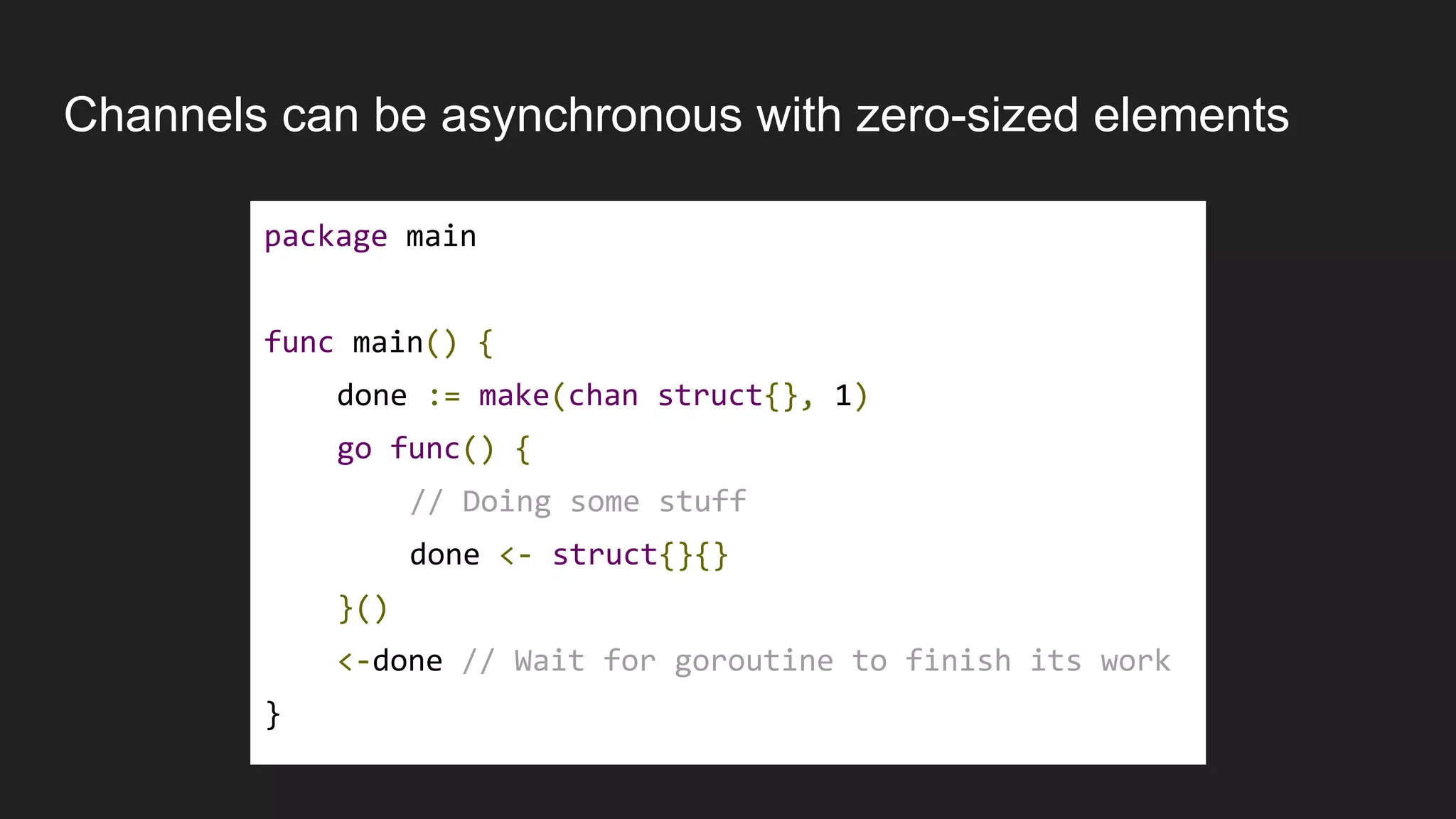 Channels can be asynchronous with zero-sized elements
package main
func main() {
done := make(chan struct{}, 1)
go func() {
// Doing some stuff
done <- struct{}{}
}()
<-done // Wait for goroutine to finish its work
}
 