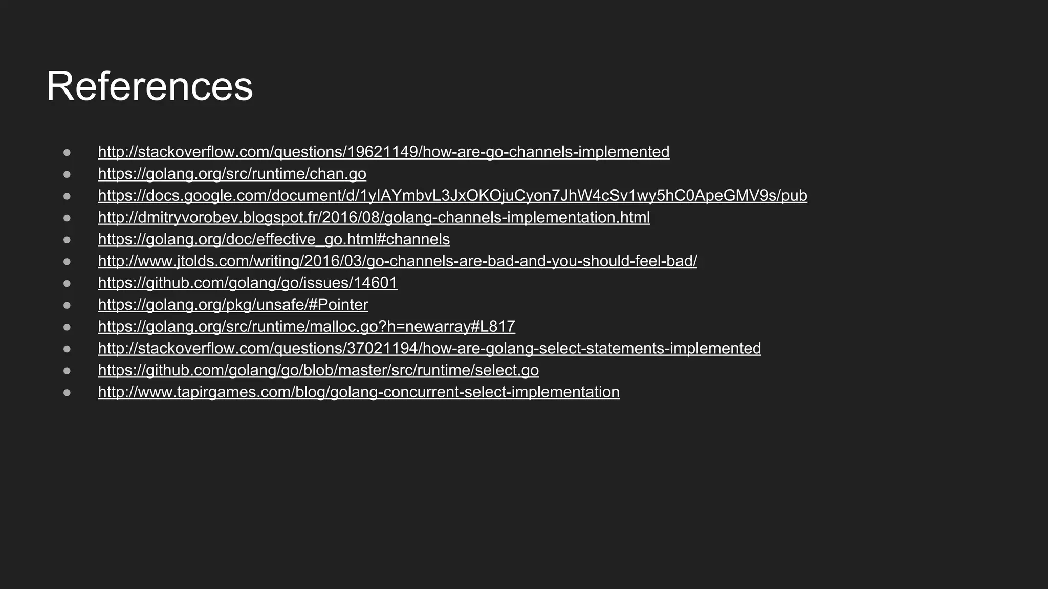 References
● http://stackoverflow.com/questions/19621149/how-are-go-channels-implemented
● https://golang.org/src/runtime/chan.go
● https://docs.google.com/document/d/1yIAYmbvL3JxOKOjuCyon7JhW4cSv1wy5hC0ApeGMV9s/pub
● http://dmitryvorobev.blogspot.fr/2016/08/golang-channels-implementation.html
● https://golang.org/doc/effective_go.html#channels
● http://www.jtolds.com/writing/2016/03/go-channels-are-bad-and-you-should-feel-bad/
● https://github.com/golang/go/issues/14601
● https://golang.org/pkg/unsafe/#Pointer
● https://golang.org/src/runtime/malloc.go?h=newarray#L817
● http://stackoverflow.com/questions/37021194/how-are-golang-select-statements-implemented
● https://github.com/golang/go/blob/master/src/runtime/select.go
● http://www.tapirgames.com/blog/golang-concurrent-select-implementation
 