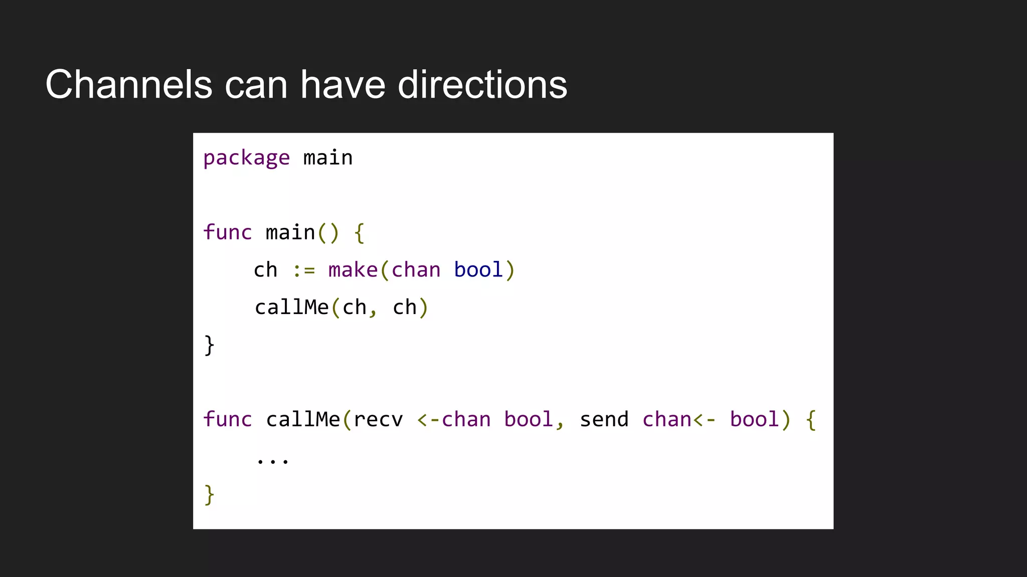 Channels can have directions
package main
func main() {
ch := make(chan bool)
callMe(ch, ch)
}
func callMe(recv <-chan bool, send chan<- bool) {
...
}
 