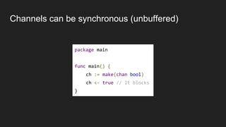 Channels can be synchronous (unbuffered)
package main
func main() {
ch := make(chan bool)
ch <- true // It blocks
}
 