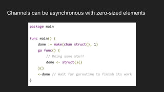 Channels can be asynchronous with zero-sized elements
package main
func main() {
done := make(chan struct{}, 1)
go func() {
// Doing some stuff
done <- struct{}{}
}()
<-done // Wait for goroutine to finish its work
}
 