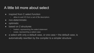A little bit more about select
● inspired from C select function
○ allow to wait I/O from a set of file descriptors
● non-deterministic
● optimistic
● based on 2 structures
○ hselect, representing the select statement
○ scase, representing a select case
● a select with only a default case, or one case + the default case, is
automatically rewritten by the compiler to a simpler structure
 