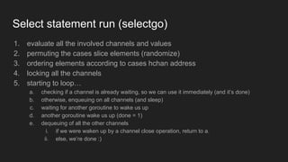 Select statement run (selectgo)
1. evaluate all the involved channels and values
2. permuting the cases slice elements (randomize)
3. ordering elements according to cases hchan address
4. locking all the channels
5. starting to loop…
a. checking if a channel is already waiting, so we can use it immediately (and it’s done)
b. otherwise, enqueuing on all channels (and sleep)
c. waiting for another goroutine to wake us up
d. another goroutine wake us up (done = 1)
e. dequeuing of all the other channels
i. if we were waken up by a channel close operation, return to a.
ii. else, we’re done :)
 