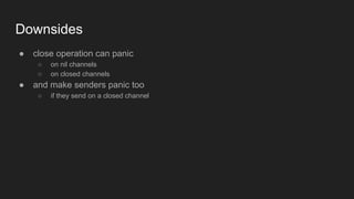 Downsides
● close operation can panic
○ on nil channels
○ on closed channels
● and make senders panic too
○ if they send on a closed channel
 