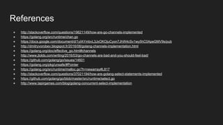 References
● http://stackoverflow.com/questions/19621149/how-are-go-channels-implemented
● https://golang.org/src/runtime/chan.go
● https://docs.google.com/document/d/1yIAYmbvL3JxOKOjuCyon7JhW4cSv1wy5hC0ApeGMV9s/pub
● http://dmitryvorobev.blogspot.fr/2016/08/golang-channels-implementation.html
● https://golang.org/doc/effective_go.html#channels
● http://www.jtolds.com/writing/2016/03/go-channels-are-bad-and-you-should-feel-bad/
● https://github.com/golang/go/issues/14601
● https://golang.org/pkg/unsafe/#Pointer
● https://golang.org/src/runtime/malloc.go?h=newarray#L817
● http://stackoverflow.com/questions/37021194/how-are-golang-select-statements-implemented
● https://github.com/golang/go/blob/master/src/runtime/select.go
● http://www.tapirgames.com/blog/golang-concurrent-select-implementation
 
