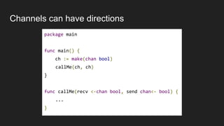 Channels can have directions
package main
func main() {
ch := make(chan bool)
callMe(ch, ch)
}
func callMe(recv <-chan bool, send chan<- bool) {
...
}
 