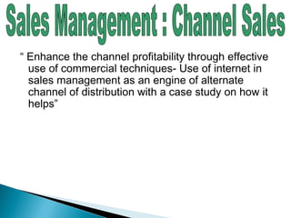 “ Enhance the channel profitability through effective
use of commercial techniques- Use of internet in
sales management as an engine of alternate
channel of distribution with a case study on how it
helps”
 