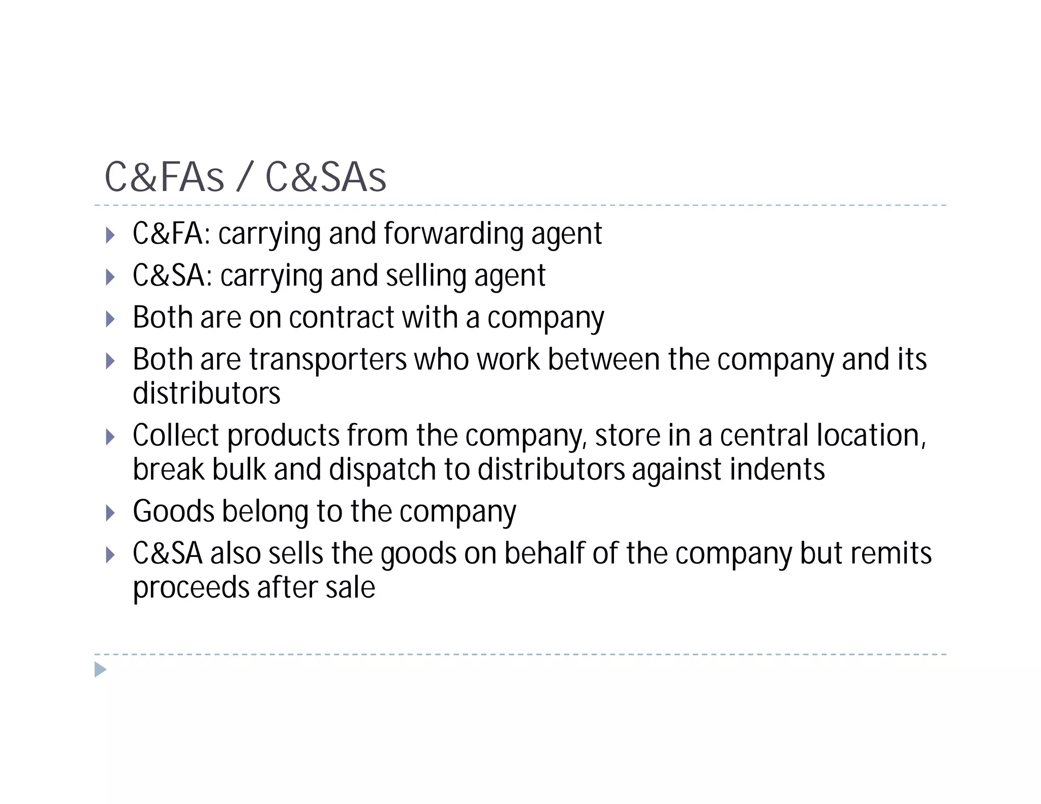 C&FAs / C&SAs
 C&FA: carrying and forwarding agent
 C&SA: carrying and selling agent
 Both are on contract with a company
 Both are transporters who work between the company and its
 distributors
 Collect products from the company, store in a central location,
 break bulk and dispatch to distributors against indents
 Goods belong to the company
 C&SA also sells the goods on behalf of the company but remits
 proceeds after sale
 