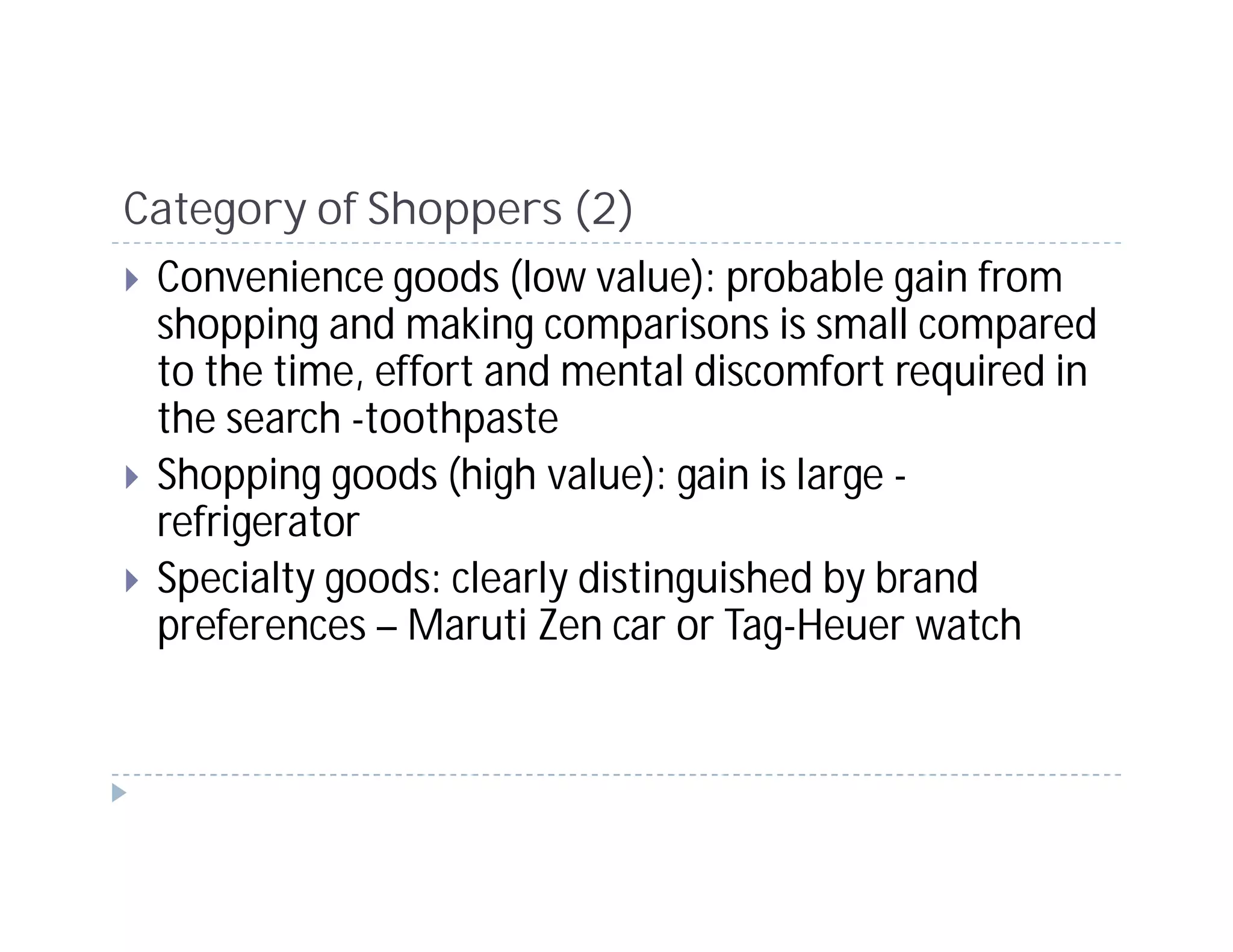 Category of Shoppers (2)
 Convenience goods (low value): probable gain from
 shopping and making comparisons is small compared
 to the time, effort and mental discomfort required in
 the search -toothpaste
 Shopping goods (high value): gain is large -
 refrigerator
 Specialty goods: clearly distinguished by brand
 preferences – Maruti Zen car or Tag-Heuer watch
 
