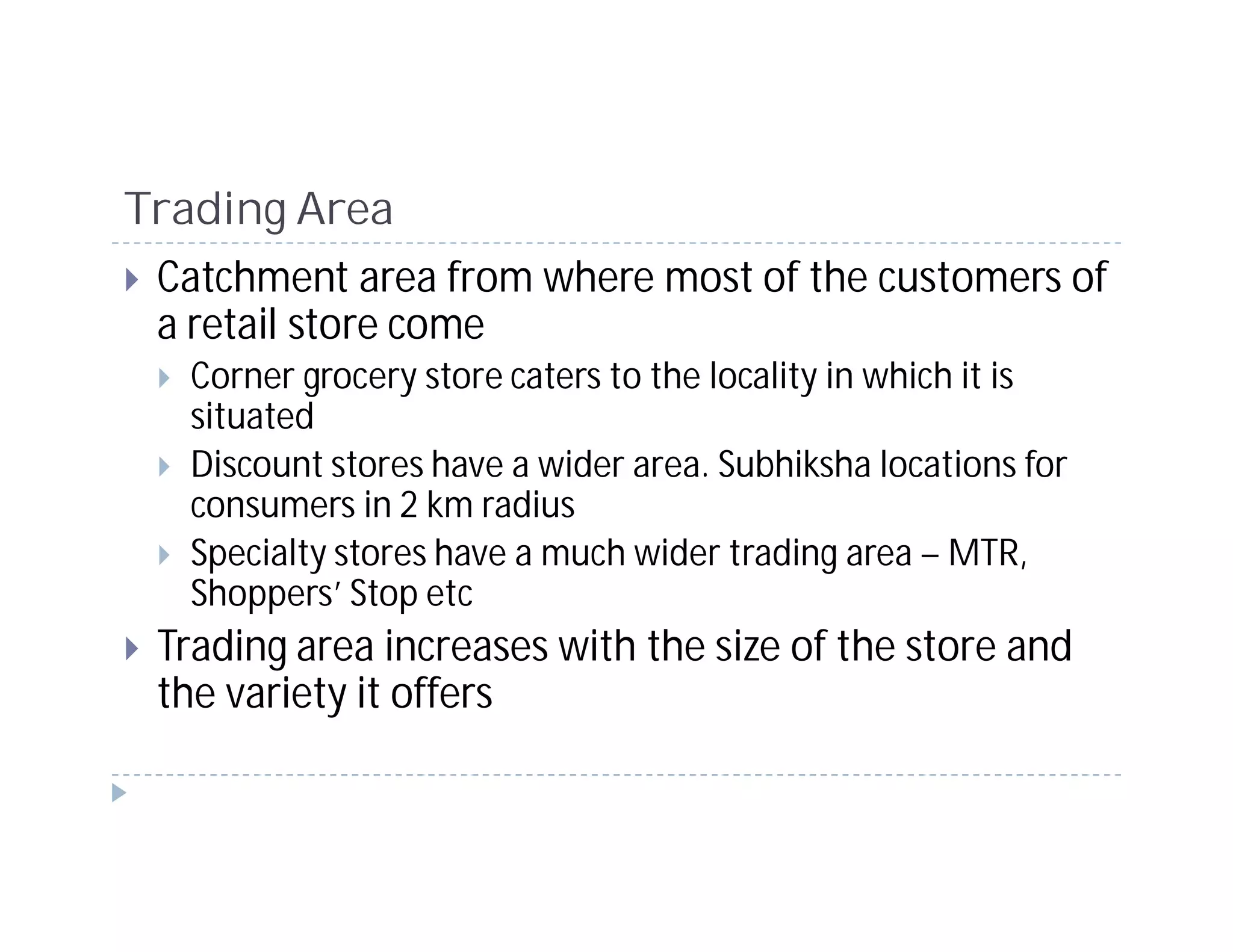 Trading Area
 Catchment area from where most of the customers of
 a retail store come
   Corner grocery store caters to the locality in which it is
   situated
   Discount stores have a wider area. Subhiksha locations for
   consumers in 2 km radius
   Specialty stores have a much wider trading area – MTR,
   Shoppers’ Stop etc
 Trading area increases with the size of the store and
 the variety it offers
 