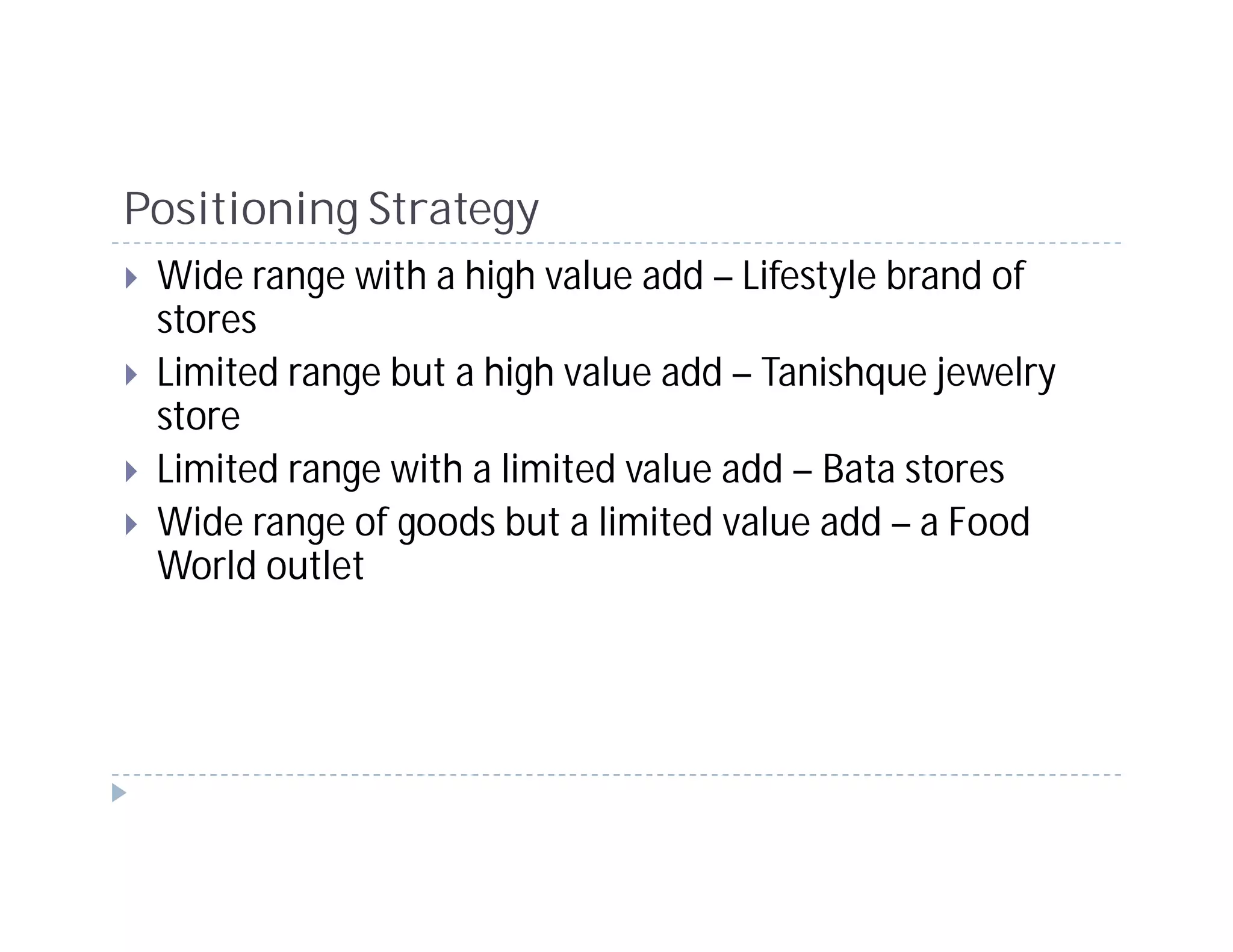 Positioning Strategy
 Wide range with a high value add – Lifestyle brand of
 stores
 Limited range but a high value add – Tanishque jewelry
 store
 Limited range with a limited value add – Bata stores
 Wide range of goods but a limited value add – a Food
 World outlet
 