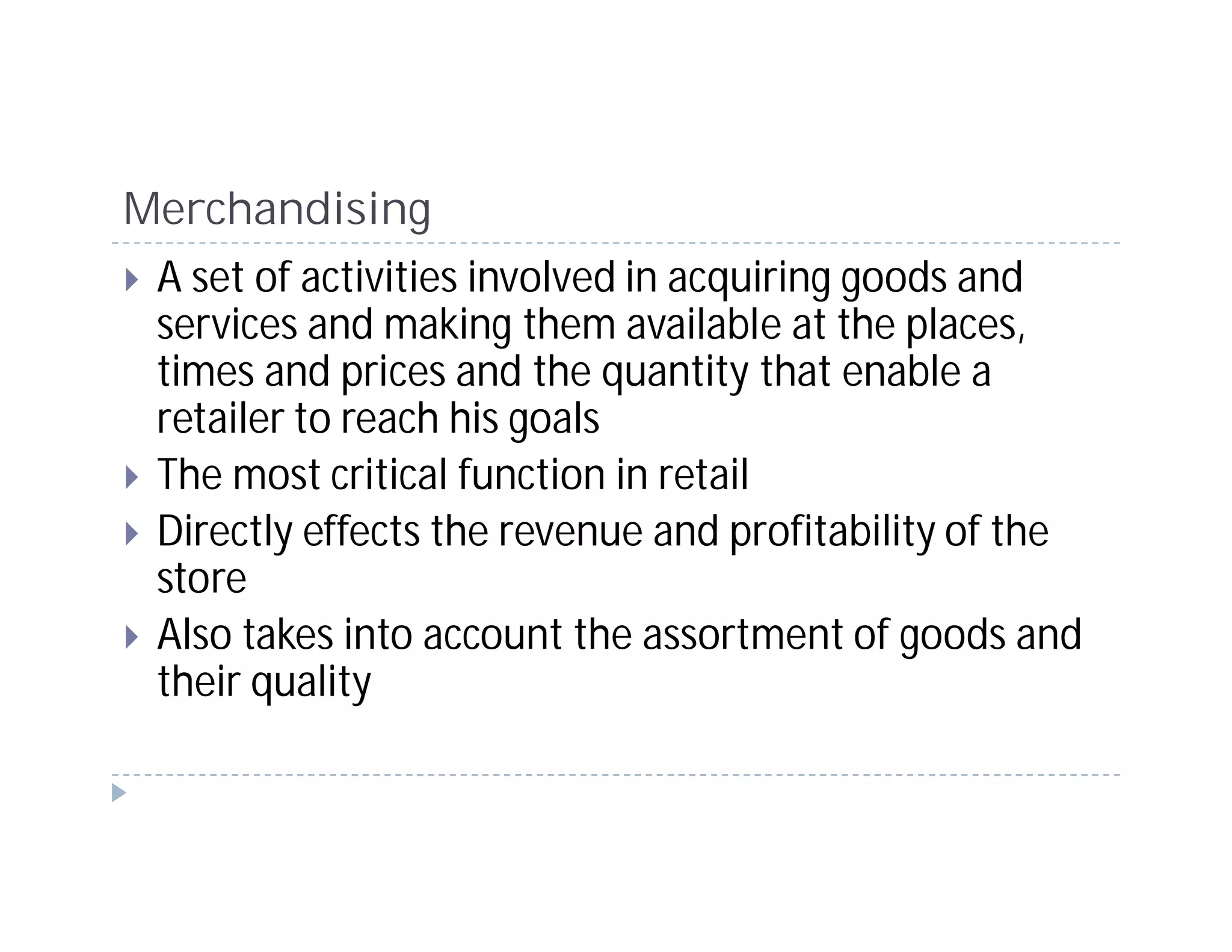 Merchandising
 A set of activities involved in acquiring goods and
 services and making them available at the places,
 times and prices and the quantity that enable a
 retailer to reach his goals
 The most critical function in retail
 Directly effects the revenue and profitability of the
 store
 Also takes into account the assortment of goods and
 their quality
 