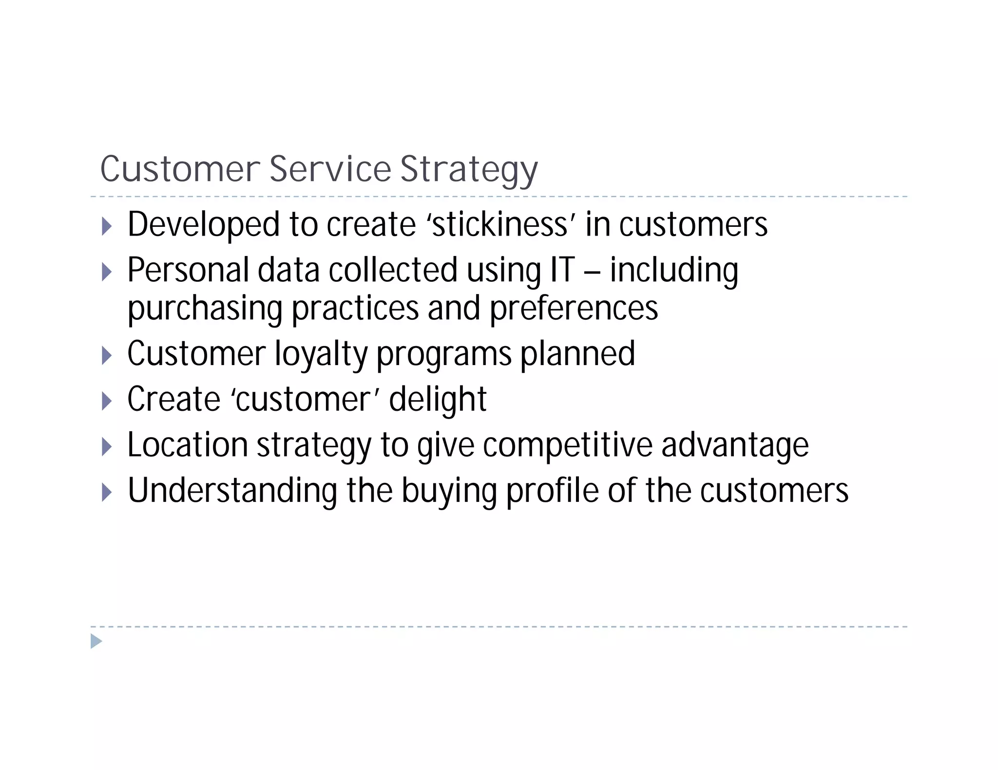 Customer Service Strategy
 Developed to create ‘stickiness’ in customers
 Personal data collected using IT – including
 purchasing practices and preferences
 Customer loyalty programs planned
 Create ‘customer’ delight
 Location strategy to give competitive advantage
 Understanding the buying profile of the customers
 