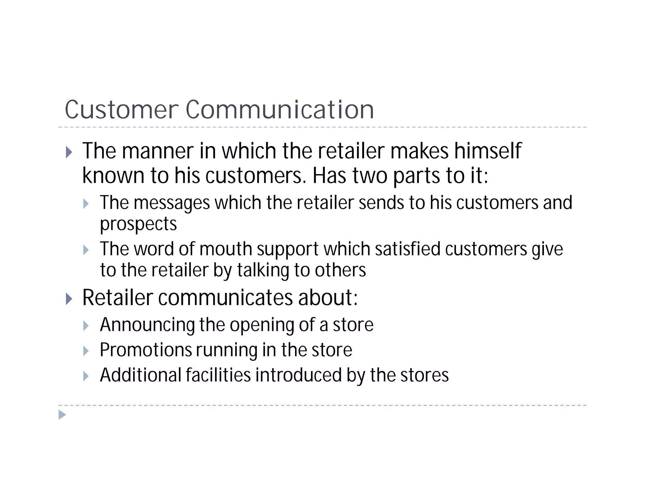 Customer Communication
 The manner in which the retailer makes himself
 known to his customers. Has two parts to it:
  The messages which the retailer sends to his customers and
  prospects
  The word of mouth support which satisfied customers give
  to the retailer by talking to others
 Retailer communicates about:
  Announcing the opening of a store
  Promotions running in the store
  Additional facilities introduced by the stores
 