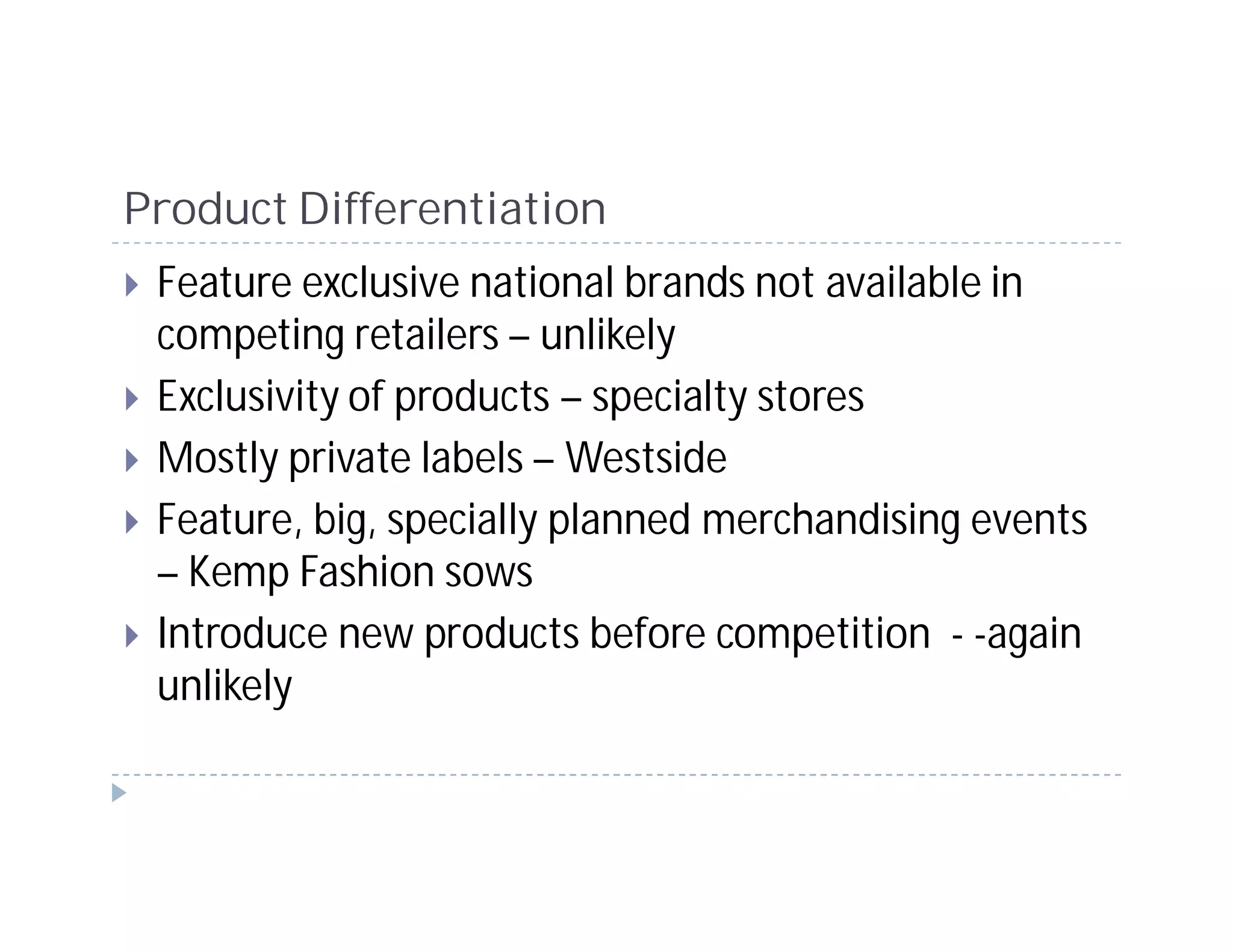 Product Differentiation
 Feature exclusive national brands not available in
 competing retailers – unlikely
 Exclusivity of products – specialty stores
 Mostly private labels – Westside
 Feature, big, specially planned merchandising events
 – Kemp Fashion sows
 Introduce new products before competition - -again
 unlikely
 