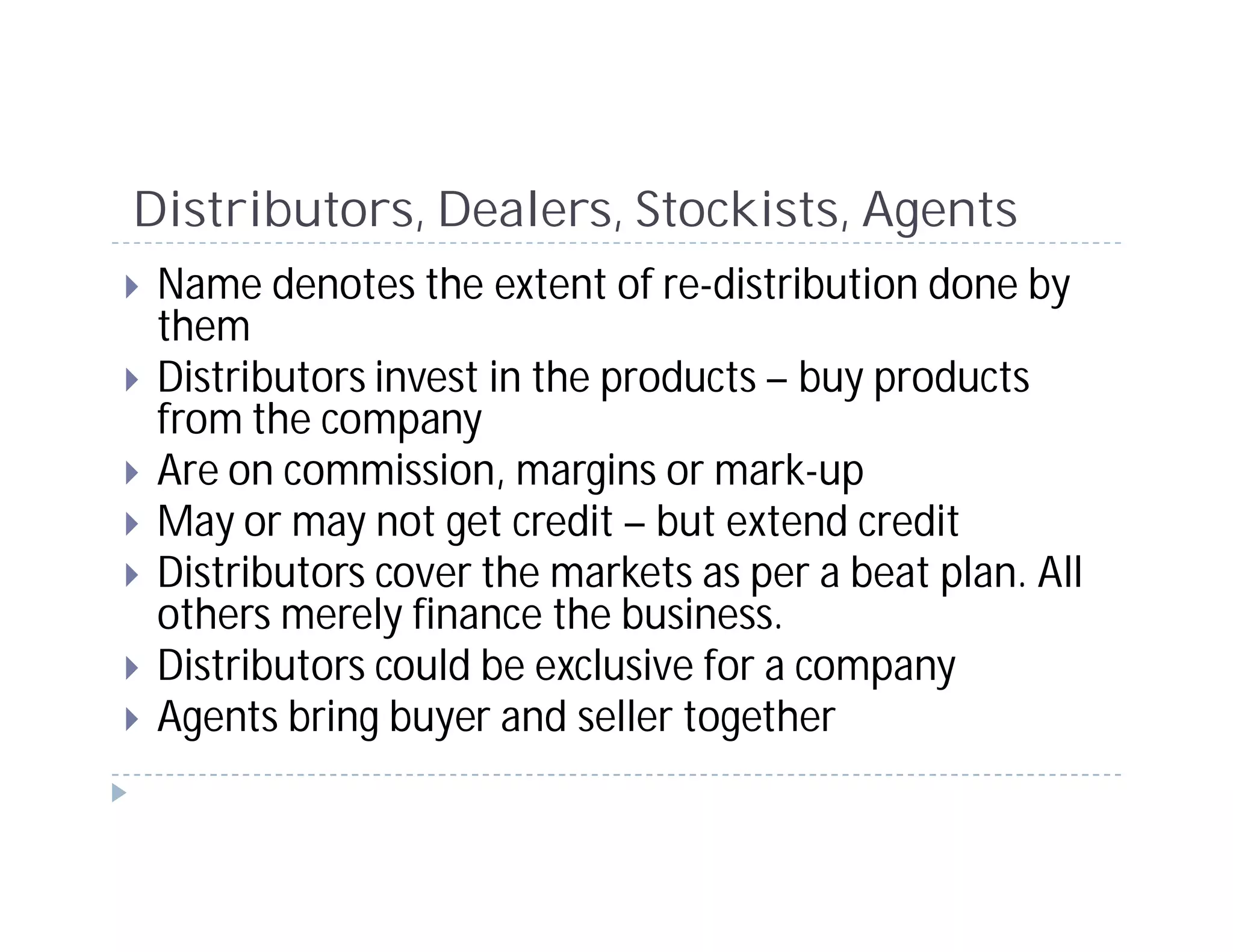 Distributors, Dealers, Stockists, Agents
 Name denotes the extent of re-distribution done by
 them
 Distributors invest in the products – buy products
 from the company
 Are on commission, margins or mark-up
 May or may not get credit – but extend credit
 Distributors cover the markets as per a beat plan. All
 others merely finance the business.
 Distributors could be exclusive for a company
 Agents bring buyer and seller together
 
