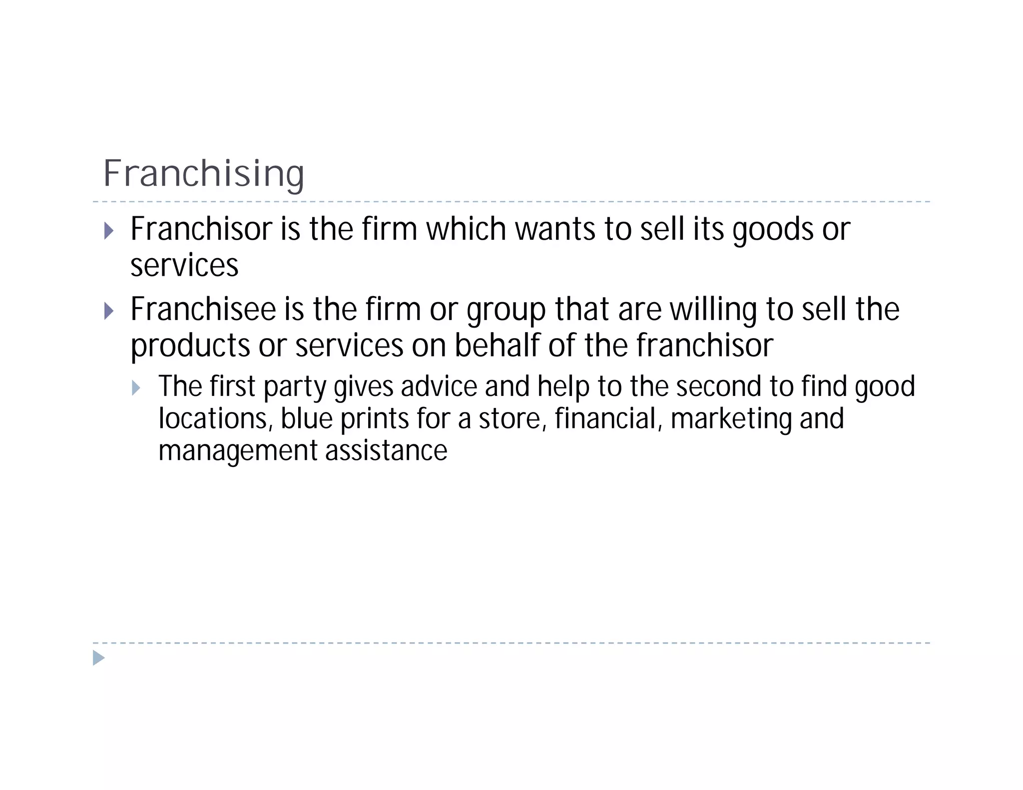 Franchising
 Franchisor is the firm which wants to sell its goods or
 services
 Franchisee is the firm or group that are willing to sell the
 products or services on behalf of the franchisor
   The first party gives advice and help to the second to find good
   locations, blue prints for a store, financial, marketing and
   management assistance
 