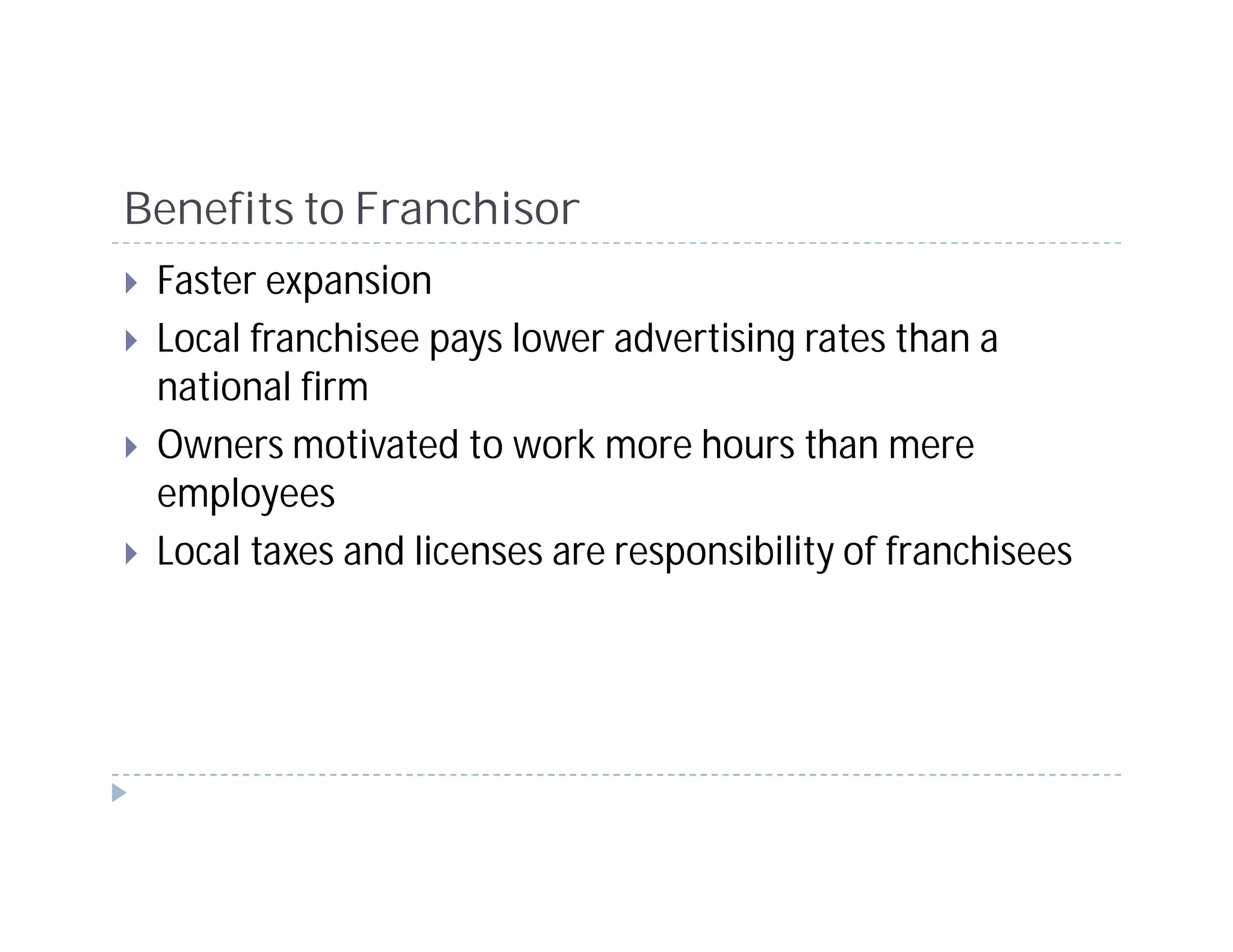 Benefits to Franchisor
 Faster expansion
 Local franchisee pays lower advertising rates than a
 national firm
 Owners motivated to work more hours than mere
 employees
 Local taxes and licenses are responsibility of franchisees
 