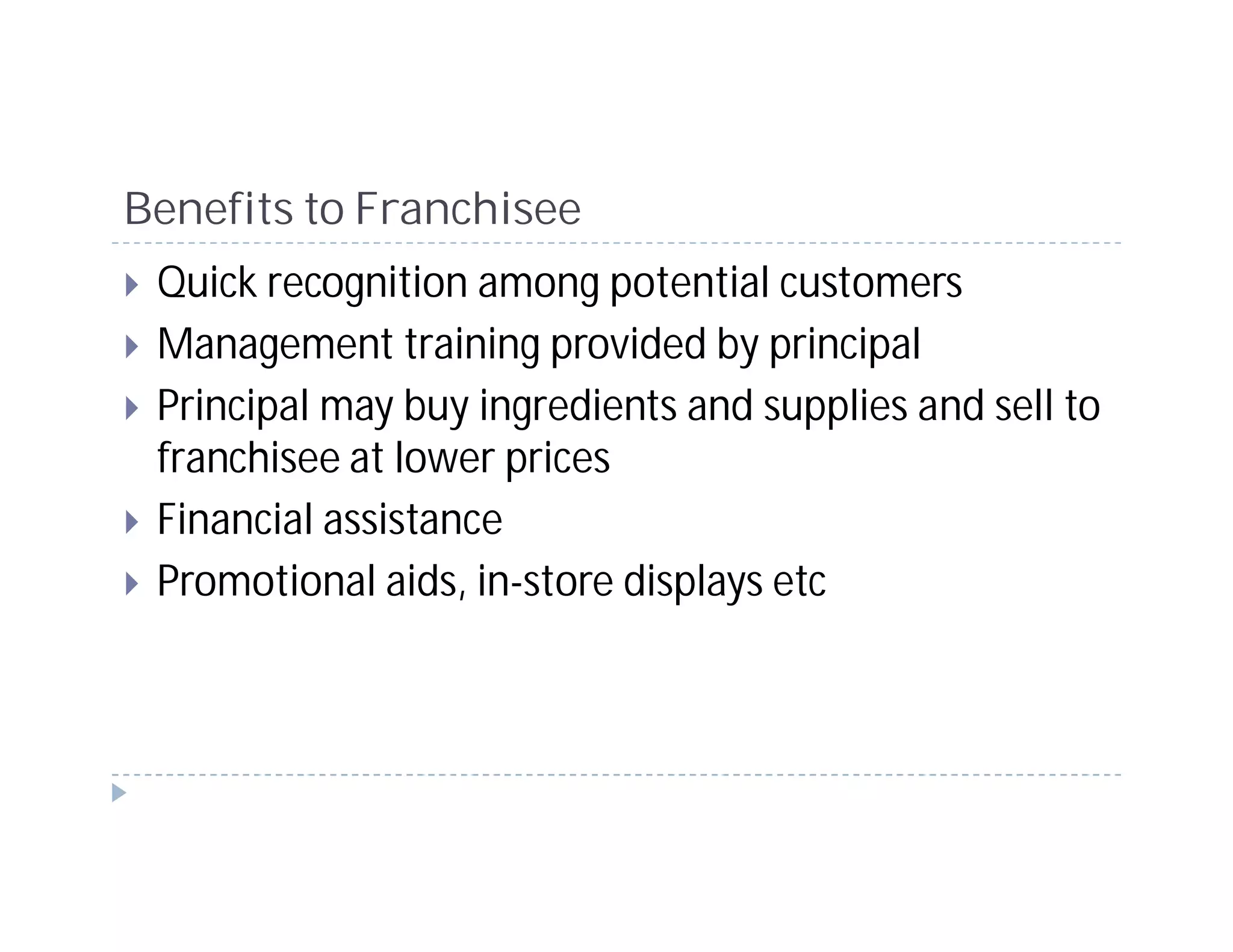 Benefits to Franchisee
 Quick recognition among potential customers
 Management training provided by principal
 Principal may buy ingredients and supplies and sell to
 franchisee at lower prices
 Financial assistance
 Promotional aids, in-store displays etc
 