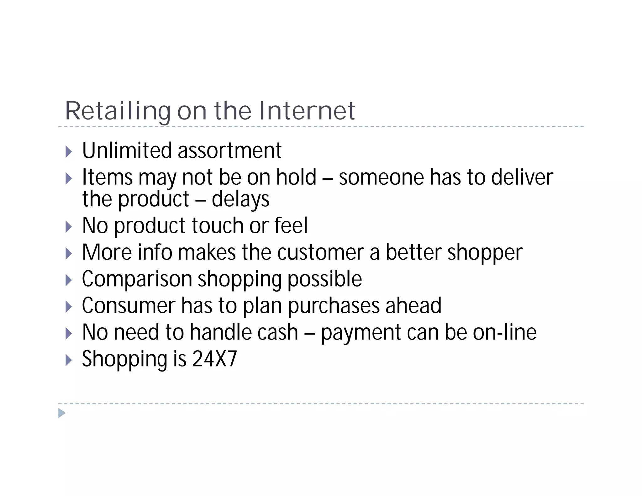 Retailing on the Internet
 Unlimited assortment
 Items may not be on hold – someone has to deliver
 the product – delays
 No product touch or feel
 More info makes the customer a better shopper
 Comparison shopping possible
 Consumer has to plan purchases ahead
 No need to handle cash – payment can be on-line
 Shopping is 24X7
 