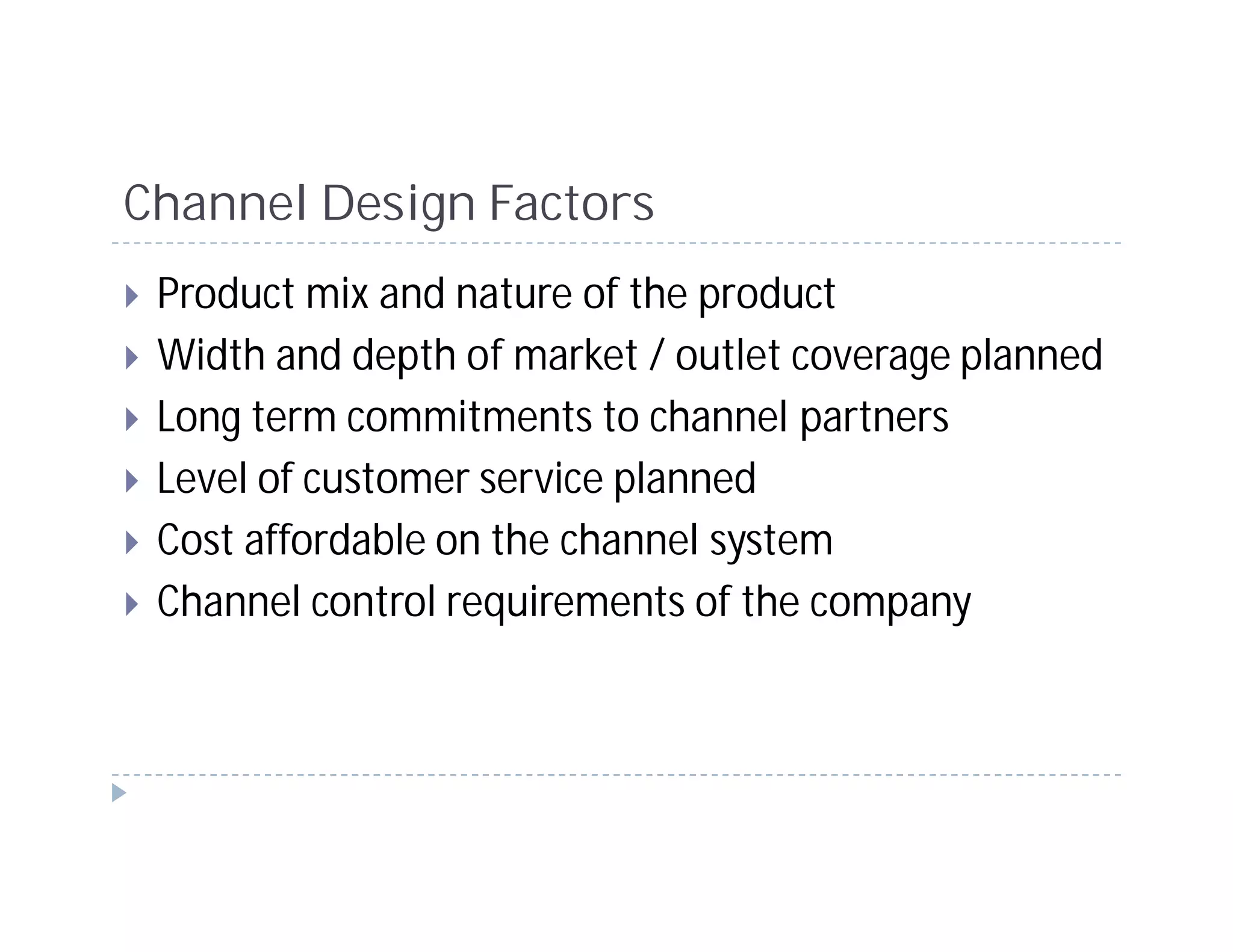 Channel Design Factors
 Product mix and nature of the product
 Width and depth of market / outlet coverage planned
 Long term commitments to channel partners
 Level of customer service planned
 Cost affordable on the channel system
 Channel control requirements of the company
 