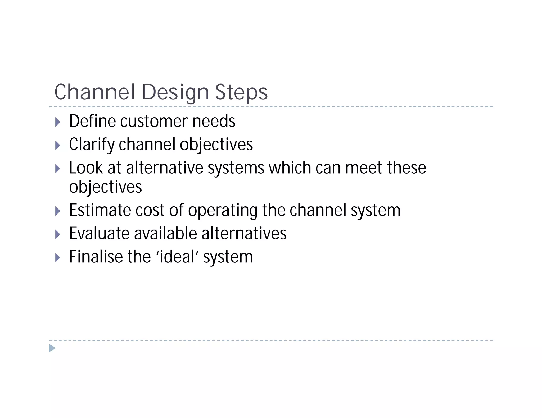 Channel Design Steps
 Define customer needs
 Clarify channel objectives
 Look at alternative systems which can meet these
 objectives
 Estimate cost of operating the channel system
 Evaluate available alternatives
 Finalise the ‘ideal’ system
 