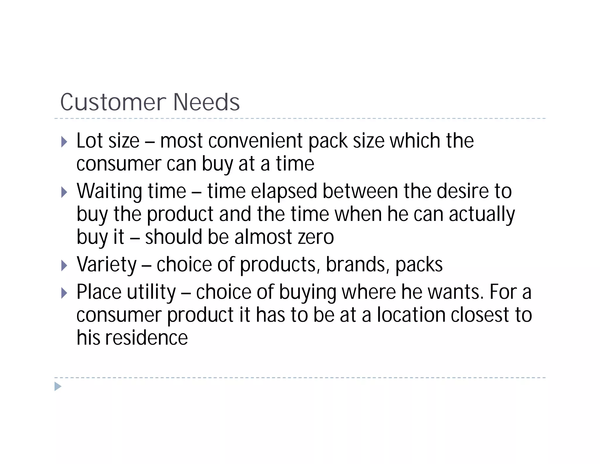Customer Needs
 Lot size – most convenient pack size which the
 consumer can buy at a time
 Waiting time – time elapsed between the desire to
 buy the product and the time when he can actually
 buy it – should be almost zero
 Variety – choice of products, brands, packs
 Place utility – choice of buying where he wants. For a
 consumer product it has to be at a location closest to
 his residence
 