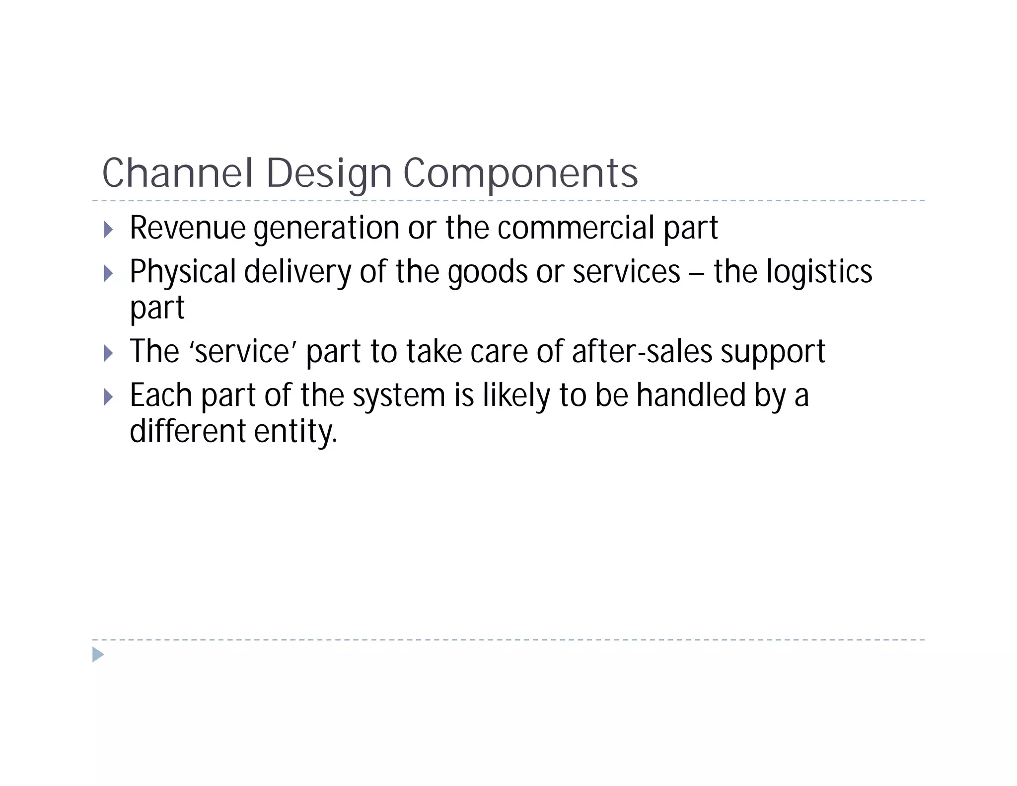 Channel Design Components
 Revenue generation or the commercial part
 Physical delivery of the goods or services – the logistics
 part
 The ‘service’ part to take care of after-sales support
 Each part of the system is likely to be handled by a
 different entity.
 