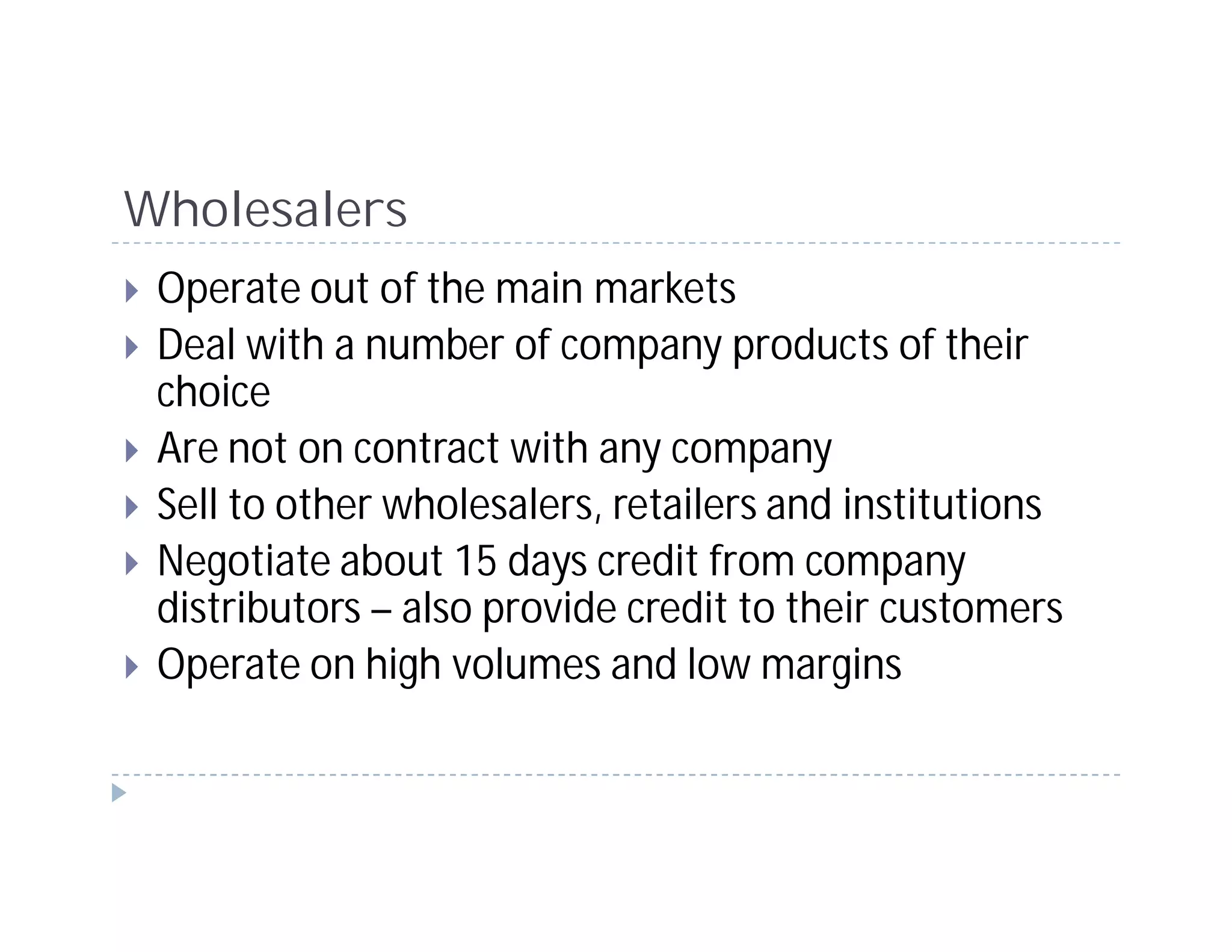 Wholesalers
 Operate out of the main markets
 Deal with a number of company products of their
 choice
 Are not on contract with any company
 Sell to other wholesalers, retailers and institutions
 Negotiate about 15 days credit from company
 distributors – also provide credit to their customers
 Operate on high volumes and low margins
 