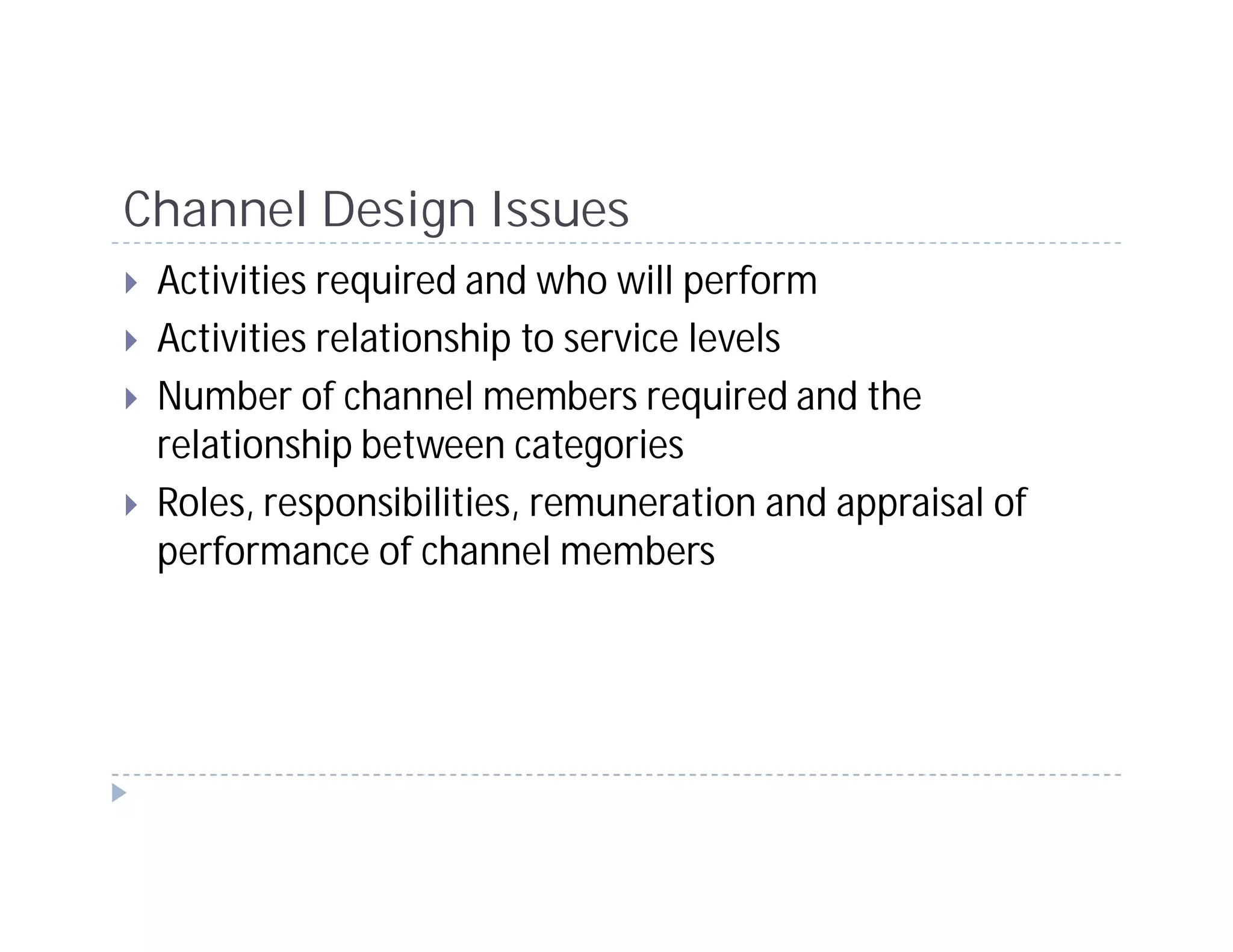 Channel Design Issues
 Activities required and who will perform
 Activities relationship to service levels
 Number of channel members required and the
 relationship between categories
 Roles, responsibilities, remuneration and appraisal of
 performance of channel members
 