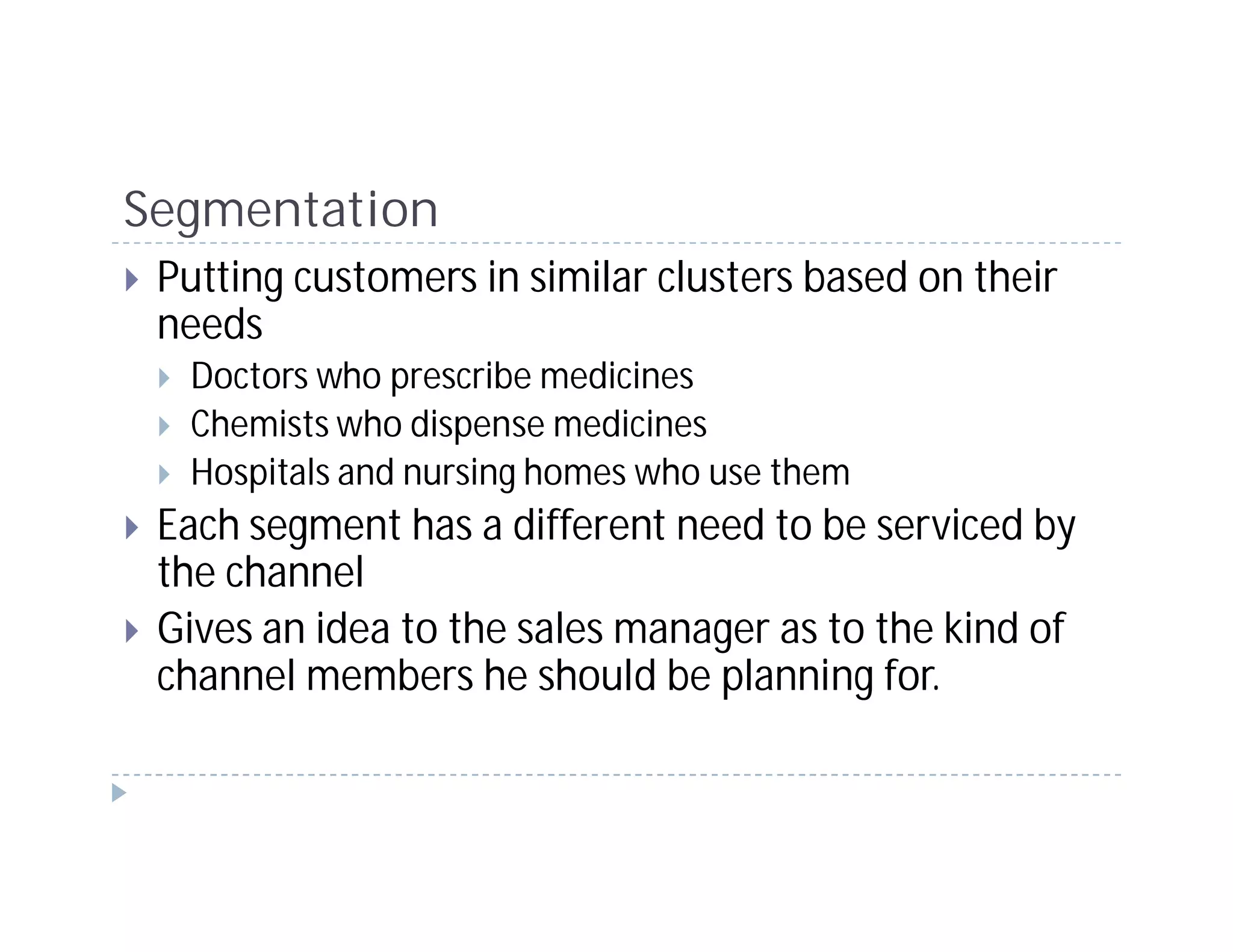 Segmentation
 Putting customers in similar clusters based on their
 needs
  Doctors who prescribe medicines
  Chemists who dispense medicines
  Hospitals and nursing homes who use them
 Each segment has a different need to be serviced by
 the channel
 Gives an idea to the sales manager as to the kind of
 channel members he should be planning for.
 