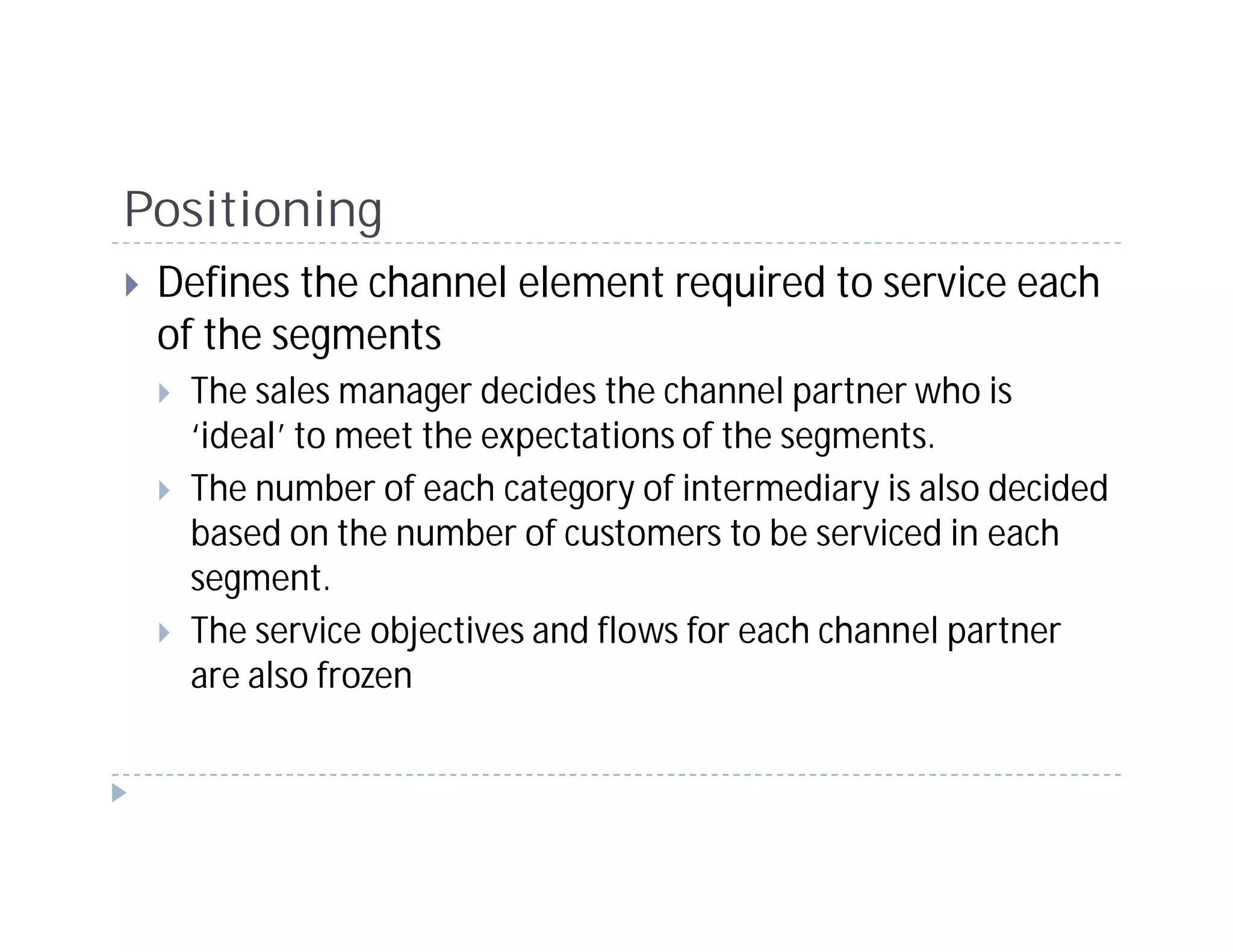 Positioning
 Defines the channel element required to service each
 of the segments
  The sales manager decides the channel partner who is
  ‘ideal’ to meet the expectations of the segments.
  The number of each category of intermediary is also decided
  based on the number of customers to be serviced in each
  segment.
  The service objectives and flows for each channel partner
  are also frozen
 