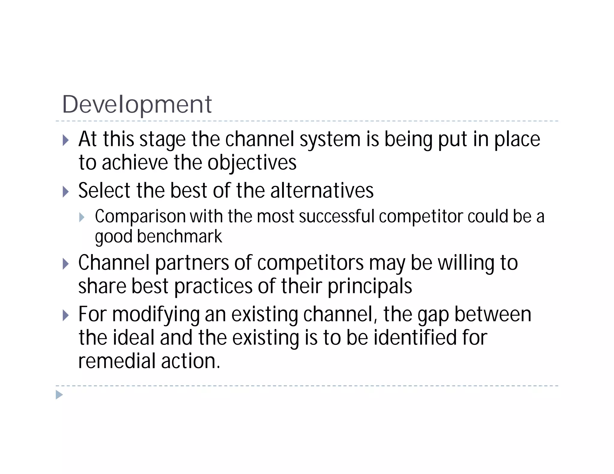 Development
 At this stage the channel system is being put in place
 to achieve the objectives
 Select the best of the alternatives
  Comparison with the most successful competitor could be a
  good benchmark
 Channel partners of competitors may be willing to
 share best practices of their principals
 For modifying an existing channel, the gap between
 the ideal and the existing is to be identified for
 remedial action.
 
