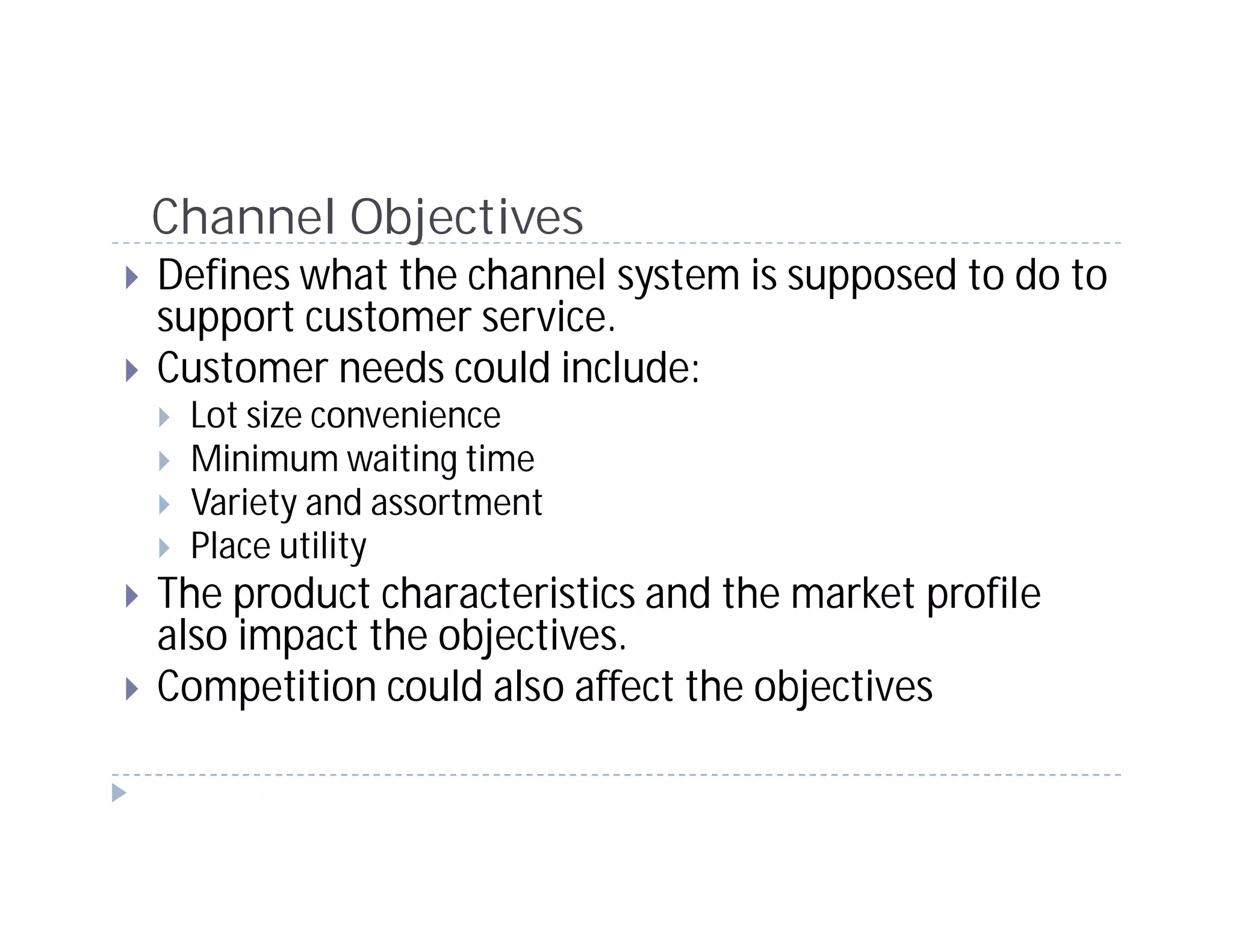 Channel Objectives
Defines what the channel system is supposed to do to
support customer service.
Customer needs could include:
 Lot size convenience
 Minimum waiting time
 Variety and assortment
 Place utility
The product characteristics and the market profile
also impact the objectives.
Competition could also affect the objectives
 