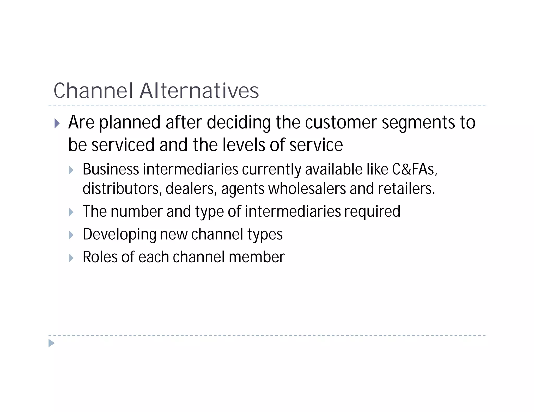 Channel Alternatives
 Are planned after deciding the customer segments to
 be serviced and the levels of service
  Business intermediaries currently available like C&FAs,
  distributors, dealers, agents wholesalers and retailers.
  The number and type of intermediaries required
  Developing new channel types
  Roles of each channel member
 