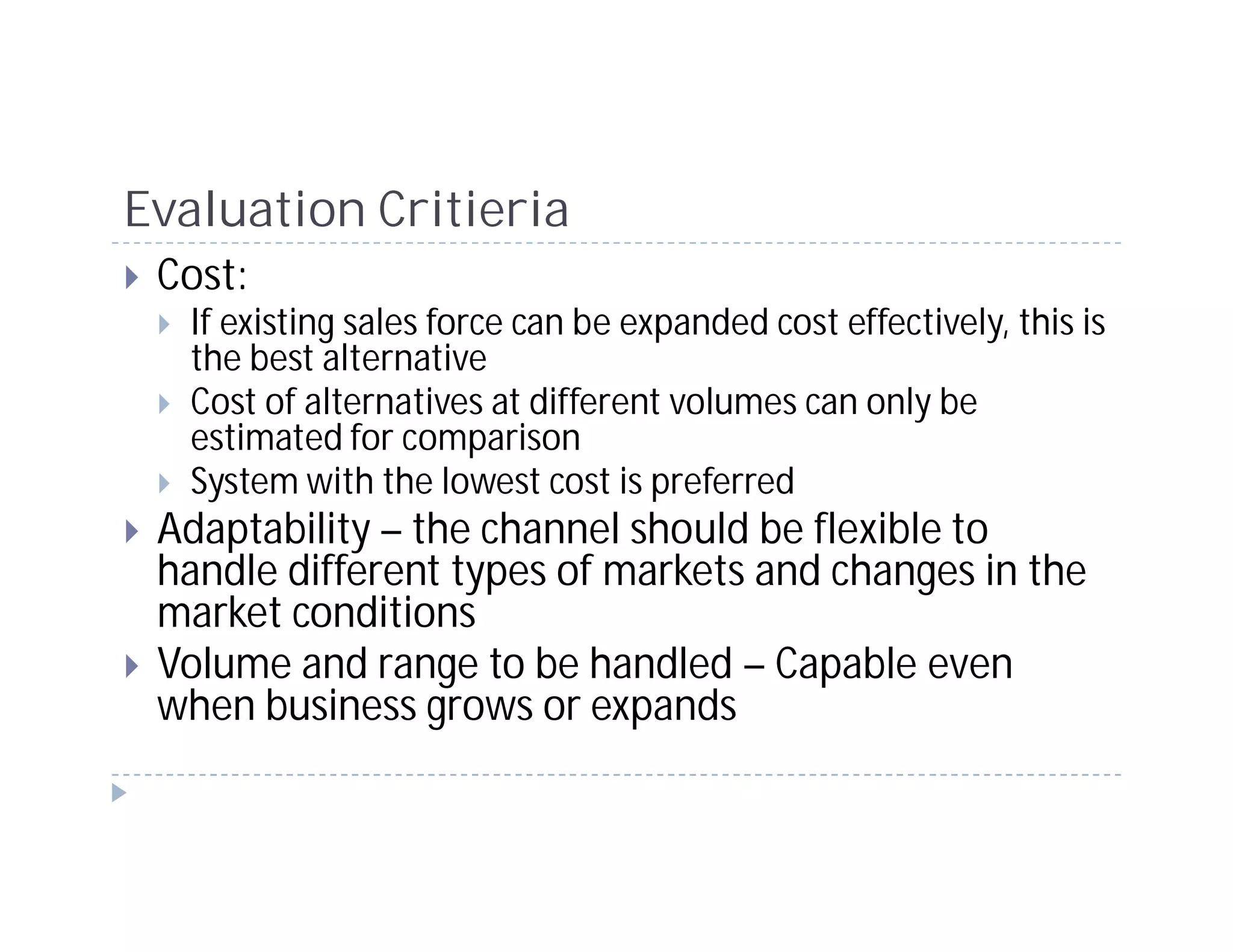 Evaluation Critieria
 Cost:
   If existing sales force can be expanded cost effectively, this is
   the best alternative
   Cost of alternatives at different volumes can only be
   estimated for comparison
   System with the lowest cost is preferred
 Adaptability – the channel should be flexible to
 handle different types of markets and changes in the
 market conditions
 Volume and range to be handled – Capable even
 when business grows or expands
 