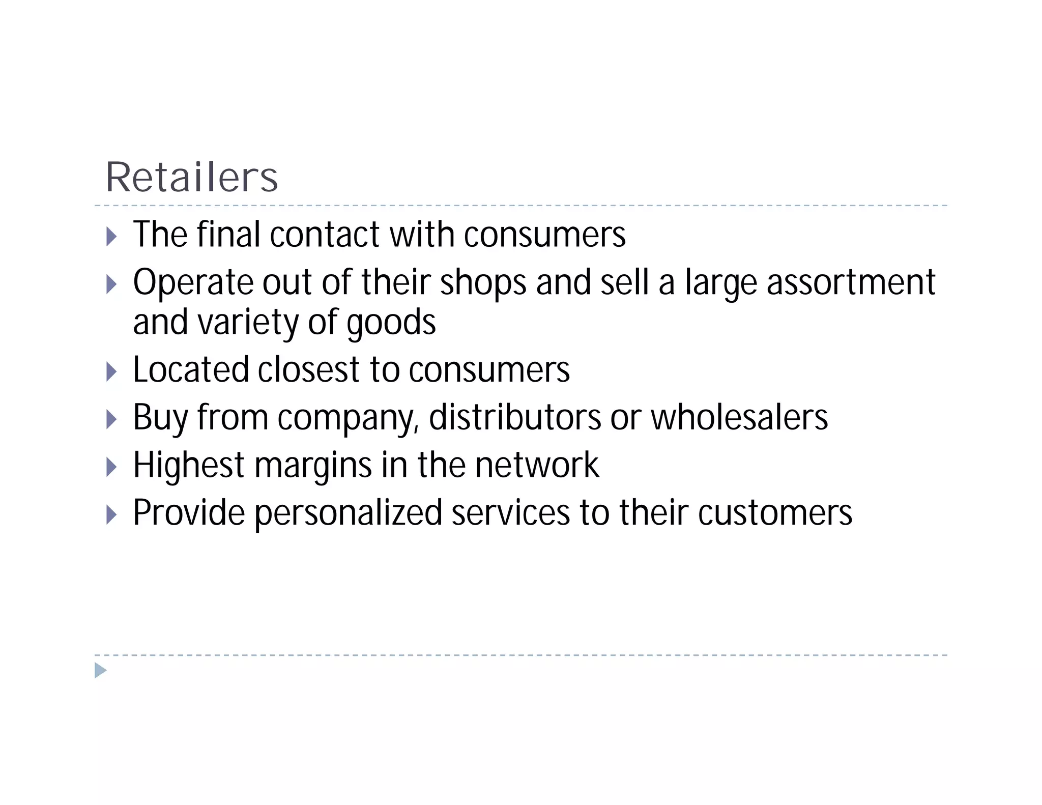 Retailers
 The final contact with consumers
 Operate out of their shops and sell a large assortment
 and variety of goods
 Located closest to consumers
 Buy from company, distributors or wholesalers
 Highest margins in the network
 Provide personalized services to their customers
 