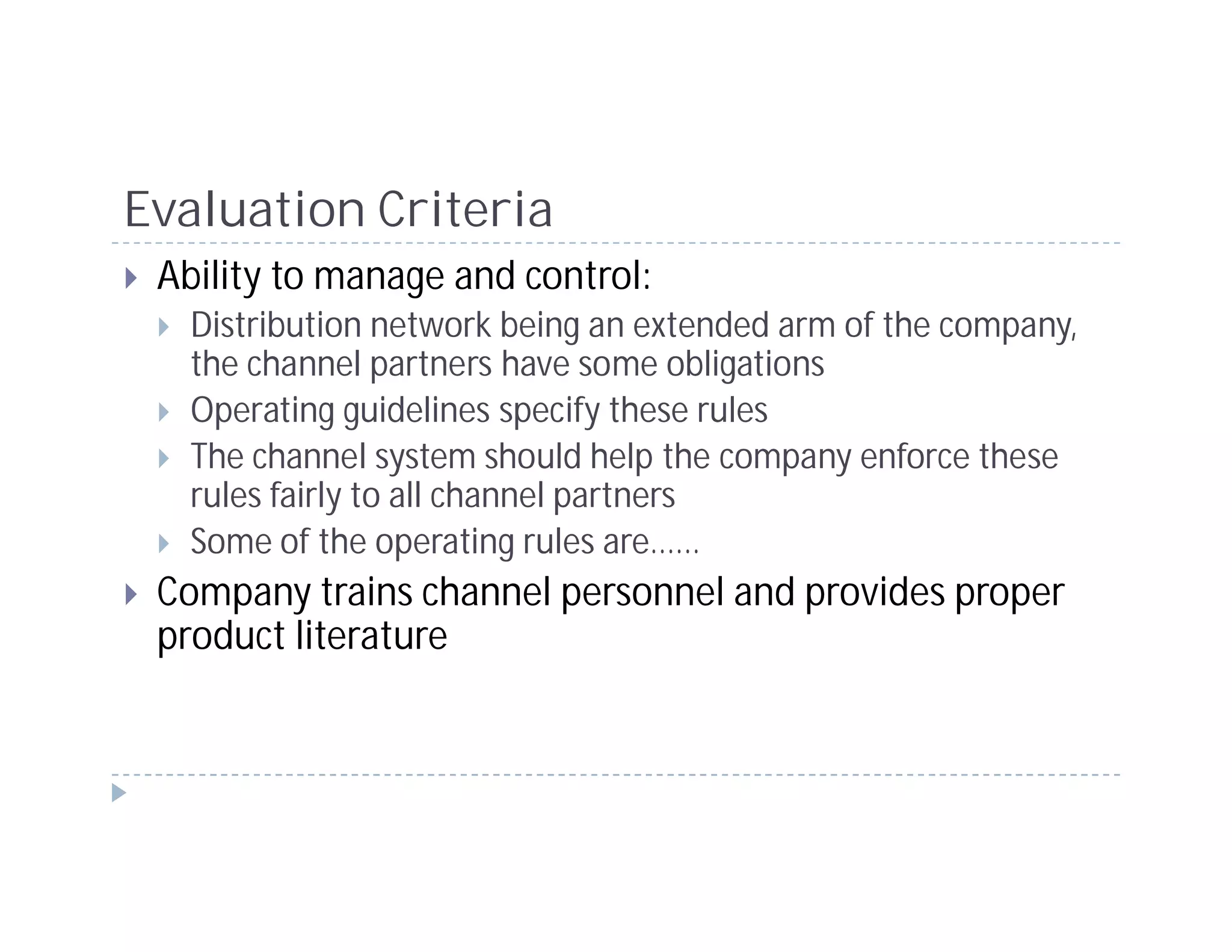 Evaluation Criteria
 Ability to manage and control:
   Distribution network being an extended arm of the company,
   the channel partners have some obligations
   Operating guidelines specify these rules
   The channel system should help the company enforce these
   rules fairly to all channel partners
   Some of the operating rules are……
 Company trains channel personnel and provides proper
 product literature
 