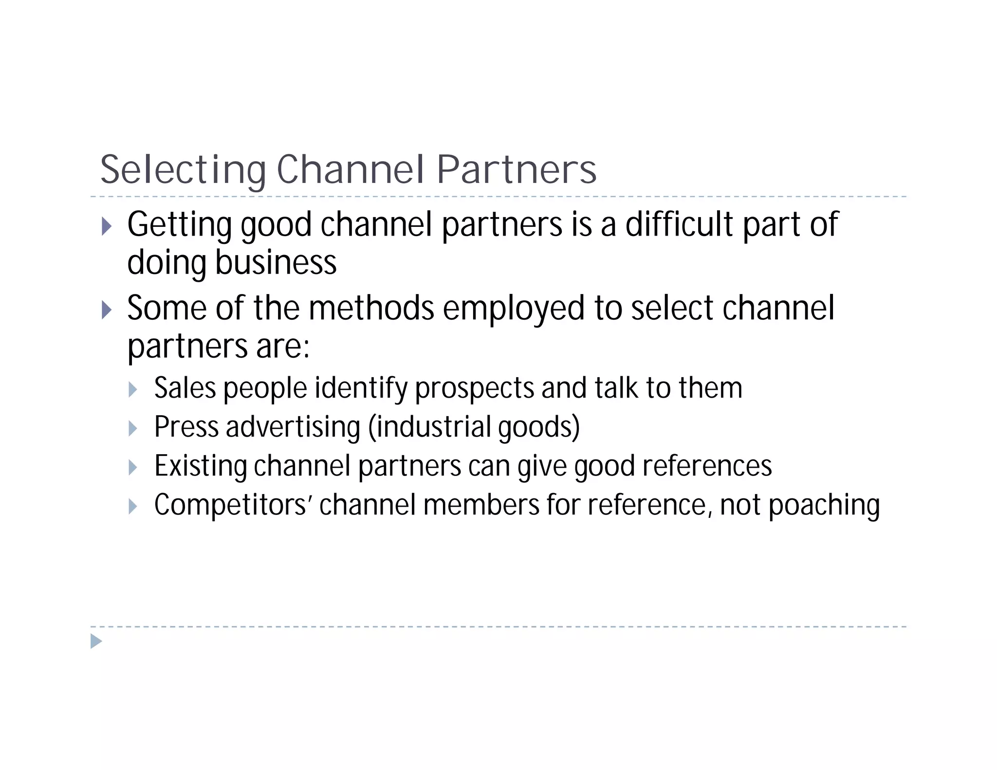 Selecting Channel Partners
 Getting good channel partners is a difficult part of
 doing business
 Some of the methods employed to select channel
 partners are:
  Sales people identify prospects and talk to them
  Press advertising (industrial goods)
  Existing channel partners can give good references
  Competitors’ channel members for reference, not poaching
 