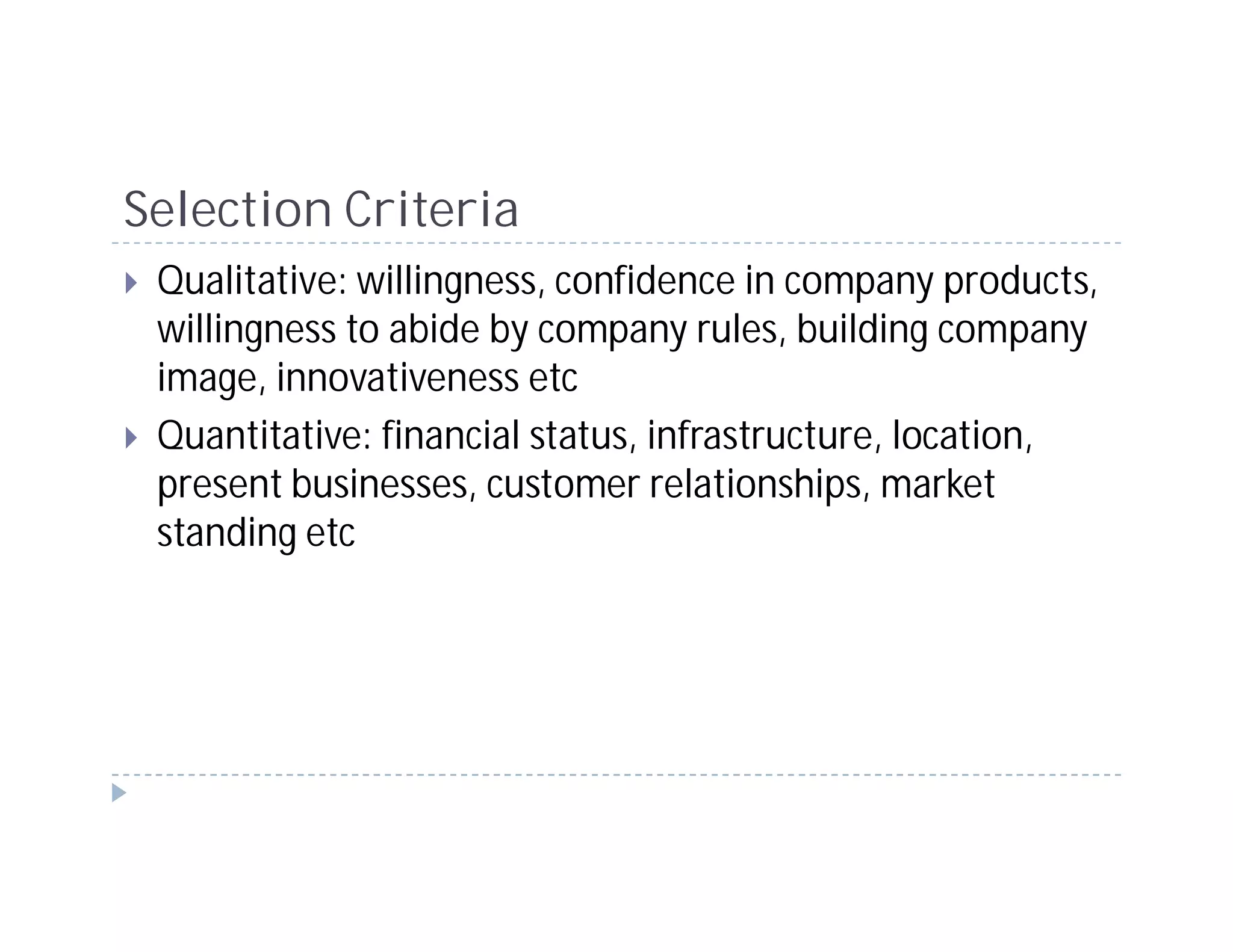 Selection Criteria
 Qualitative: willingness, confidence in company products,
 willingness to abide by company rules, building company
 image, innovativeness etc
 Quantitative: financial status, infrastructure, location,
 present businesses, customer relationships, market
 standing etc
 