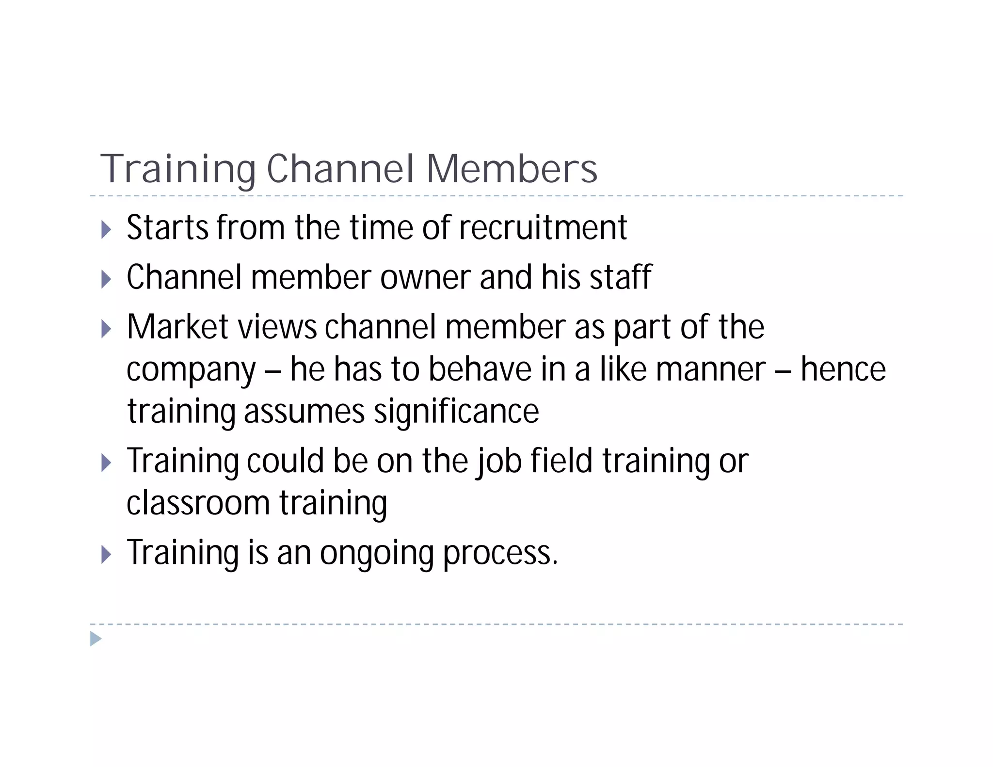 Training Channel Members
 Starts from the time of recruitment
 Channel member owner and his staff
 Market views channel member as part of the
 company – he has to behave in a like manner – hence
 training assumes significance
 Training could be on the job field training or
 classroom training
 Training is an ongoing process.
 
