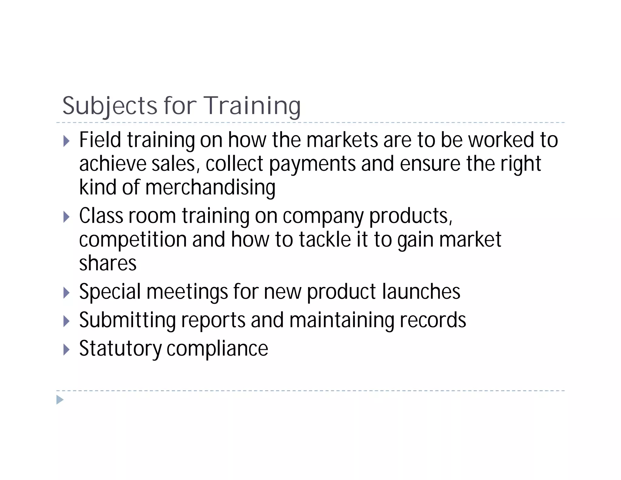 Subjects for Training
 Field training on how the markets are to be worked to
 achieve sales, collect payments and ensure the right
 kind of merchandising
 Class room training on company products,
 competition and how to tackle it to gain market
 shares
 Special meetings for new product launches
 Submitting reports and maintaining records
 Statutory compliance
 