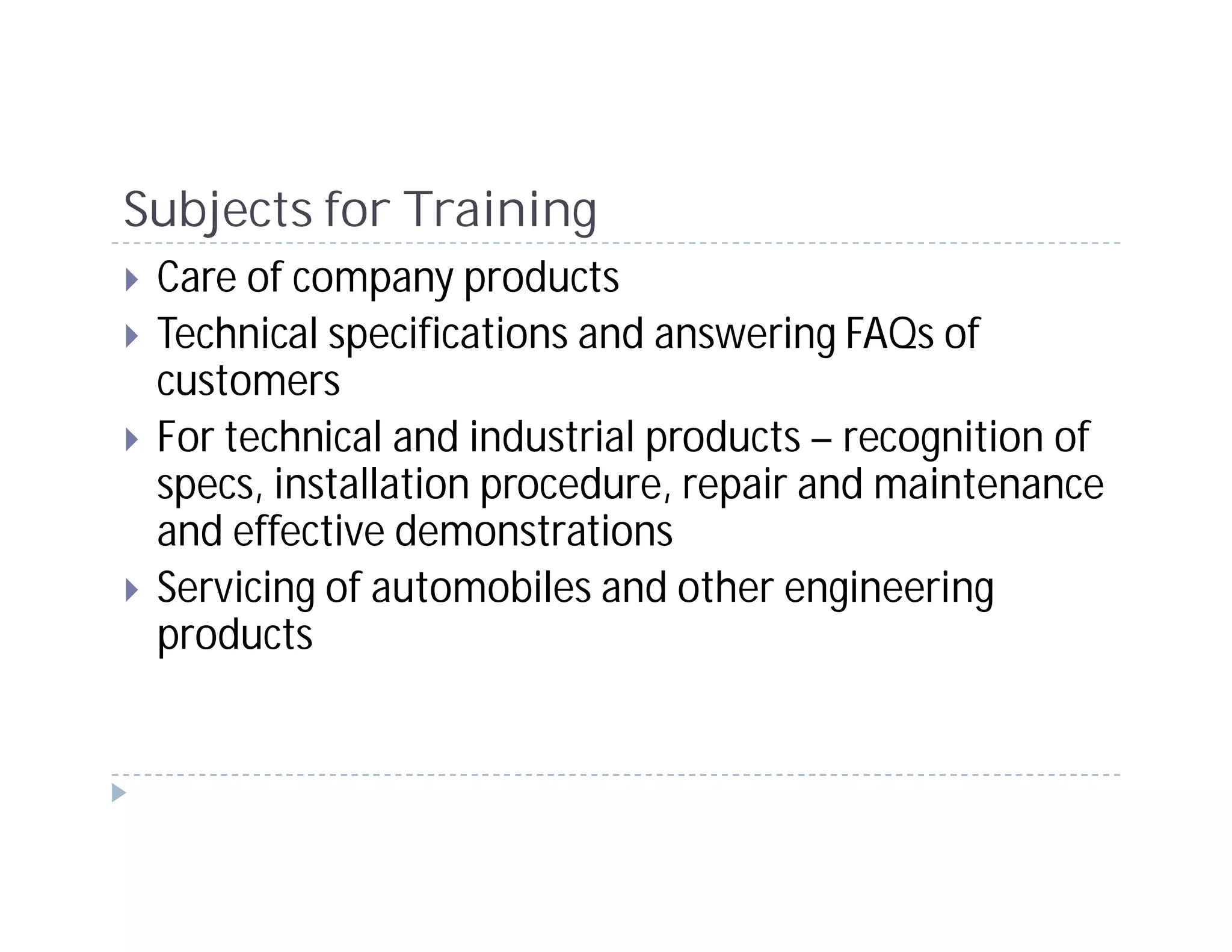 Subjects for Training
 Care of company products
 Technical specifications and answering FAQs of
 customers
 For technical and industrial products – recognition of
 specs, installation procedure, repair and maintenance
 and effective demonstrations
 Servicing of automobiles and other engineering
 products
 