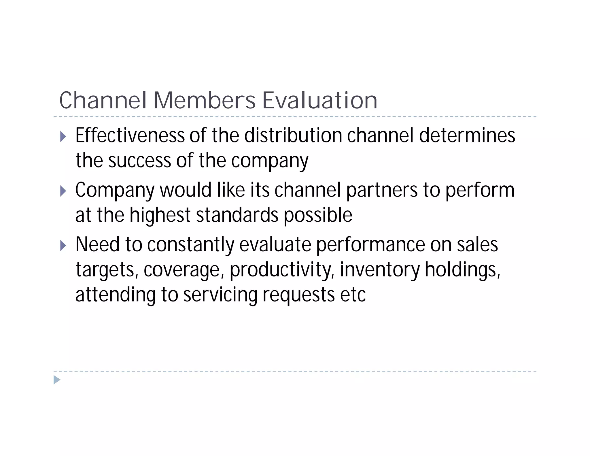 Channel Members Evaluation
 Effectiveness of the distribution channel determines
 the success of the company
 Company would like its channel partners to perform
 at the highest standards possible
 Need to constantly evaluate performance on sales
 targets, coverage, productivity, inventory holdings,
 attending to servicing requests etc
 