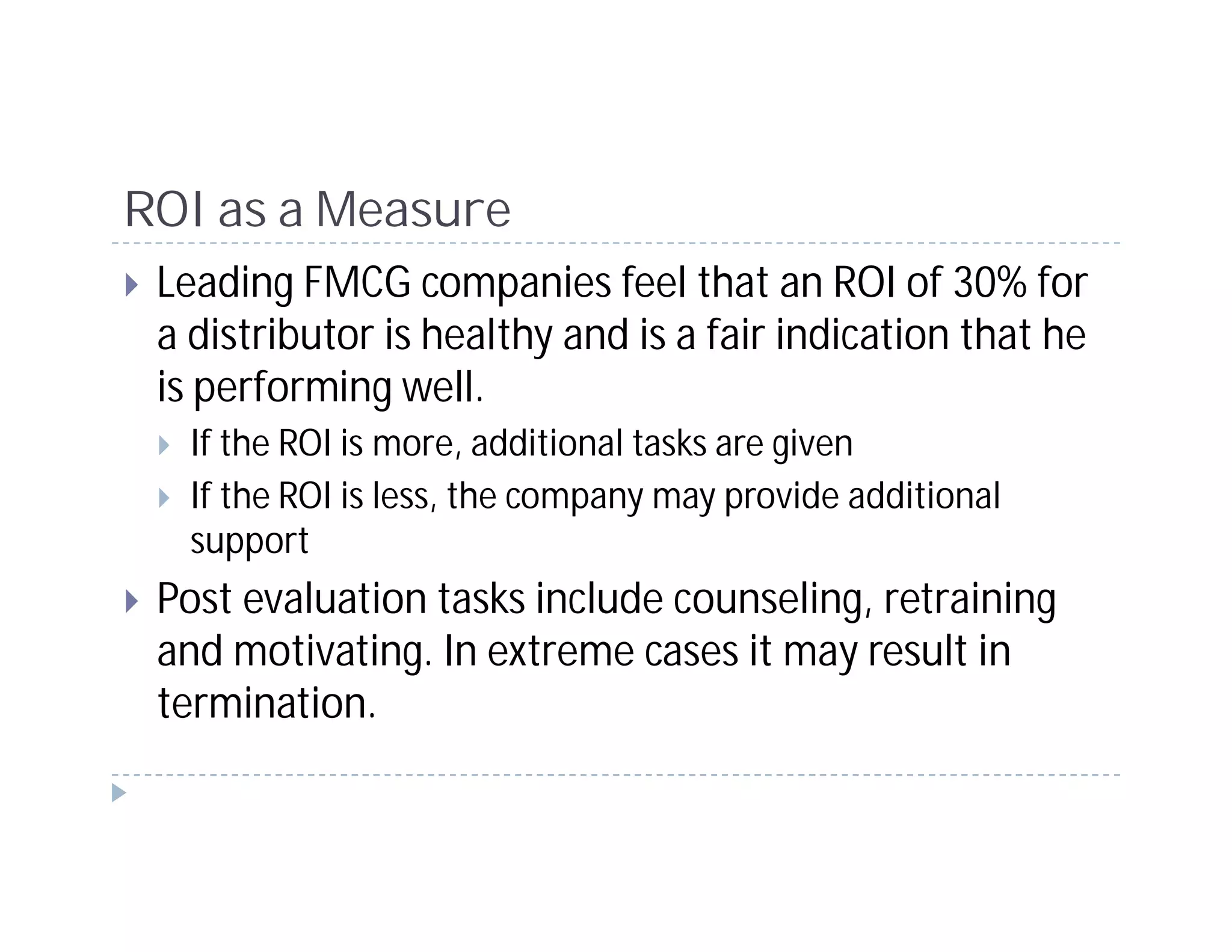 ROI as a Measure
 Leading FMCG companies feel that an ROI of 30% for
 a distributor is healthy and is a fair indication that he
 is performing well.
   If the ROI is more, additional tasks are given
   If the ROI is less, the company may provide additional
   support
 Post evaluation tasks include counseling, retraining
 and motivating. In extreme cases it may result in
 termination.
 
