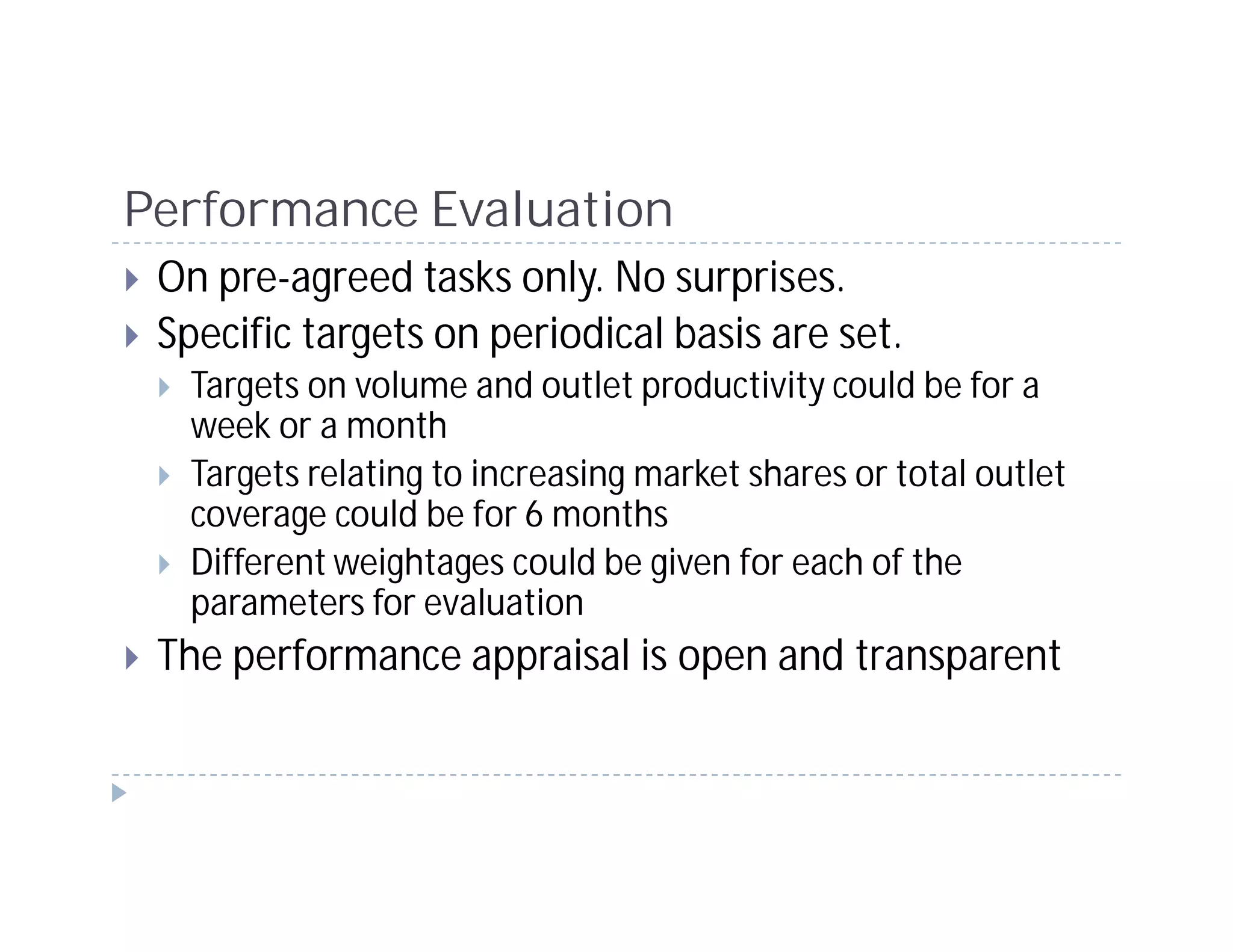 Performance Evaluation
 On pre-agreed tasks only. No surprises.
 Specific targets on periodical basis are set.
   Targets on volume and outlet productivity could be for a
   week or a month
   Targets relating to increasing market shares or total outlet
   coverage could be for 6 months
   Different weightages could be given for each of the
   parameters for evaluation
 The performance appraisal is open and transparent
 