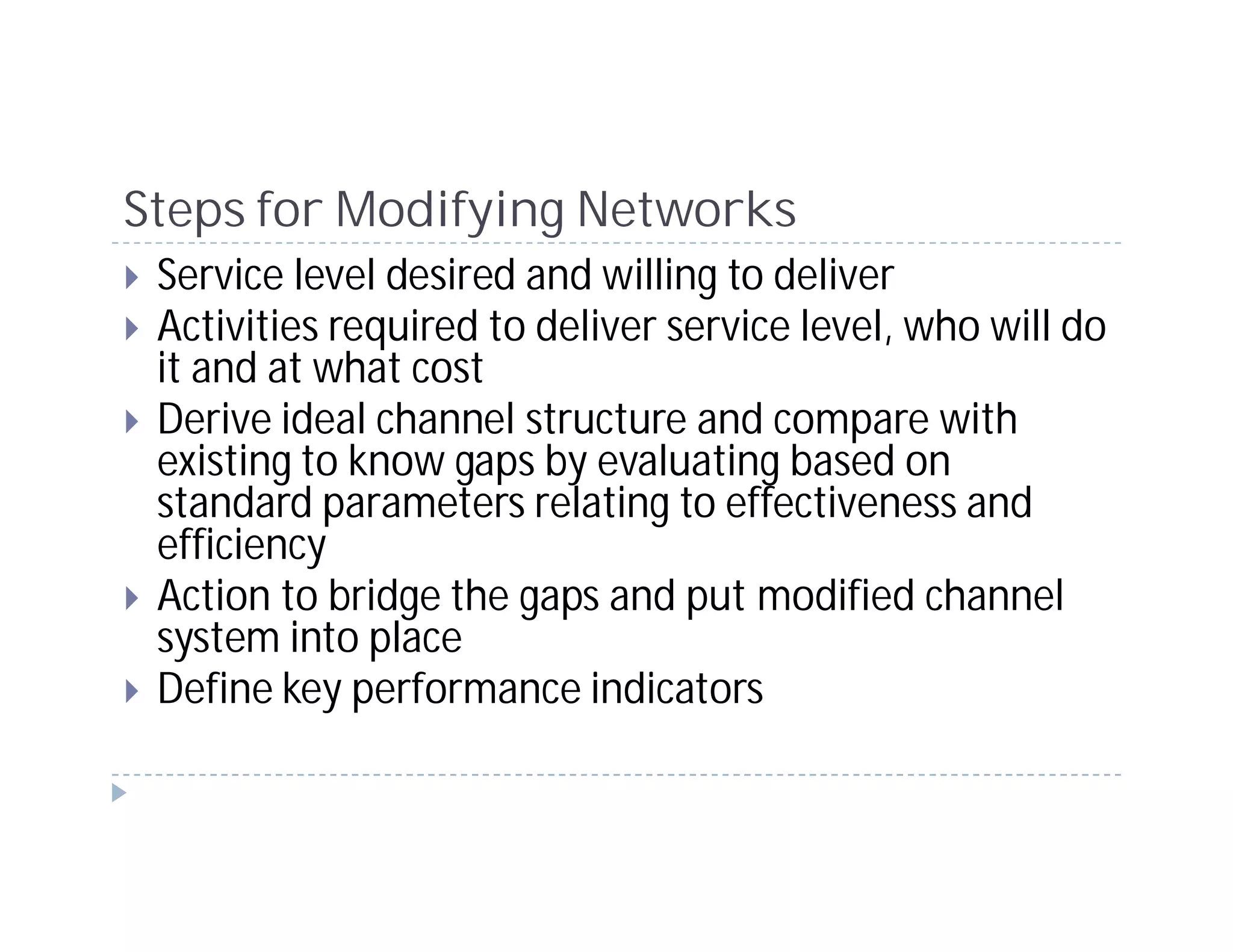 Steps for Modifying Networks
 Service level desired and willing to deliver
 Activities required to deliver service level, who will do
 it and at what cost
 Derive ideal channel structure and compare with
 existing to know gaps by evaluating based on
 standard parameters relating to effectiveness and
 efficiency
 Action to bridge the gaps and put modified channel
 system into place
 Define key performance indicators
 