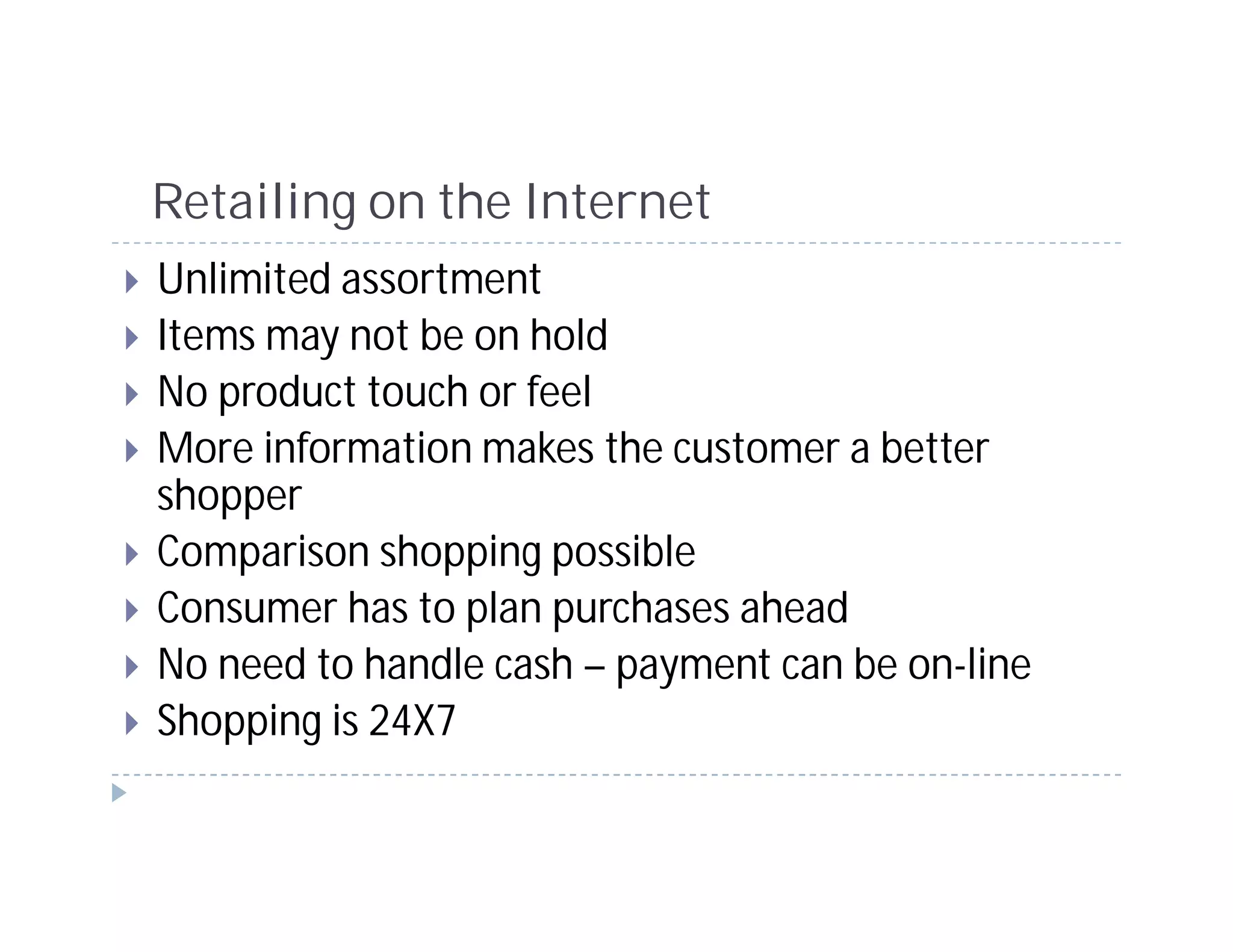 Retailing on the Internet
Unlimited assortment
Items may not be on hold
No product touch or feel
More information makes the customer a better
shopper
Comparison shopping possible
Consumer has to plan purchases ahead
No need to handle cash – payment can be on-line
Shopping is 24X7
 